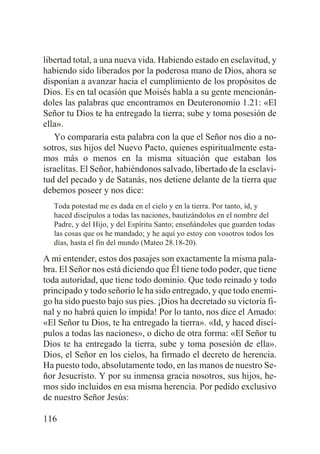 libertad total, a una nueva vida. Habiendo estado en esclavitud, y
habiendo sido liberados por la poderosa mano de Dios, ahora se
disponían a avanzar hacia el cumplimiento de los propósitos de
Dios. Es en tal ocasión que Moisés habla a su gente mencionándoles las palabras que encontramos en Deuteronomio 1.21: «El
Señor tu Dios te ha entregado la tierra; sube y toma posesión de
ella».
Yo compararía esta palabra con la que el Señor nos dio a nosotros, sus hijos del Nuevo Pacto, quienes espiritualmente estamos más o menos en la misma situación que estaban los
israelitas. El Señor, habiéndonos salvado, libertado de la esclavitud del pecado y de Satanás, nos detiene delante de la tierra que
debemos poseer y nos dice:
Toda potestad me es dada en el cielo y en la tierra. Por tanto, id, y
haced discípulos a todas las naciones, bautizándolos en el nombre del
Padre, y del Hijo, y del Espíritu Santo; enseñándoles que guarden todas
las cosas que os he mandado; y he aquí yo estoy con vosotros todos los
días, hasta el fin del mundo (Mateo 28.18-20).

A mi entender, estos dos pasajes son exactamente la misma palabra. El Señor nos está diciendo que Él tiene todo poder, que tiene
toda autoridad, que tiene todo dominio. Que todo reinado y todo
principado y todo señorío le ha sido entregado, y que todo enemigo ha sido puesto bajo sus pies. ¡Dios ha decretado su victoria final y no habrá quien lo impida! Por lo tanto, nos dice el Amado:
«El Señor tu Dios, te ha entregado la tierra». «Id, y haced discípulos a todas las naciones», o dicho de otra forma: «El Señor tu
Dios te ha entregado la tierra, sube y toma posesión de ella».
Dios, el Señor en los cielos, ha firmado el decreto de herencia.
Ha puesto todo, absolutamente todo, en las manos de nuestro Señor Jesucristo. Y por su inmensa gracia nosotros, sus hijos, hemos sido incluidos en esa misma herencia. Por pedido exclusivo
de nuestro Señor Jesús:
116

 