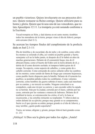 un pueblo victorioso. Quiere involucrarte en sus proyectos divinos. Quiere restaurar su Reino contigo. Quiere utilizarte para su
honra y gloria. Quiere que tú seas uno de sus vencedores, que relata Apocalipsis 12.11. La trompeta ya está sonando conforme a
la Escritura:
Tocad trompeta en Sión, y dad alarma en mi santo monte; tiemblen
todos los moradores de la tierra, porque viene el día de Jehová, porque
está cercano (Joel 2.1).

Se acercan los tiempos finales del cumplimiento de la profecía
dada en Joel 2.1-11:
Día de tinieblas y de oscuridad, día de nube y de sombra; como sobre
los montes se extiende el alba, así vendrá un pueblo grande y fuerte;
semejante a él no lo hubo jamás, ni después de él lo habrá en años de
muchas generaciones. Delante de él consumirá fuego, tras de él
abrasará llama; como el huerto del Edén será la tierra delante de él, y
detrás de él como desierto asolado; ni tampoco habrá quien de él
escape. Su aspecto, como aspecto de caballos, y como gente de a
caballo correrán. Como estruendo de carros saltarán sobre las cumbres
de los montes; como sonido de llama de fuego que consume hojarascas,
como pueblo fuerte dispuesto para la batalla. Delante de él temerán los
pueblos; se pondrán pálidos todos los semblantes. Como valientes
correrán, como hombres de guerra subirán el muro; cada cual marchará
por su camino, y no torcerá su rumbo. Ninguno estrechará a su
compañero, cada uno irá por su carrera; y aun cayendo sobre la espada
no se herirán. Irán por la ciudad, correrán por el muro, subirán por las
casas, entrarán por las ventanas a manera de ladrones. Delante de él
temblará la tierra, se estremecerán los cielos; el sol y la luna se
oscurecerán, y las estrellas retraerán su resplandor. Y Jehová dará su
orden delante de su ejército; porque muy grande es su campamento;
fuerte es el que ejecuta su orden; porque grande es el día de Jehová, y
muy terrible; ¿quién podrá soportarlo?
Tierra, no temas; alégrate y gózate, porque Jehová hará grandes cosas
(v. 21)

¡Aleluya! A Dios sea la gloria por todos los siglos. ¡Amén!
118

 