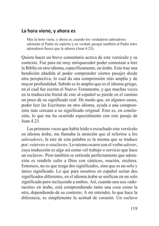 La hora viene, y ahora es
Mas la hora viene, y ahora es, cuando los verdaderos adoradores
adorarán al Padre en espíritu y en verdad; porque también el Padre tales
adoradores busca que le adoren (Juan 4.23).

Quiero hacer un breve comentario acerca de este versículo y su
contexto. Fue para mi muy enriquecedor poder comenzar a leer
la Biblia en otro idioma, específicamente, en árabe. Esto trae una
bendición añadida al poder comprender ciertos pasajes desde
otra perspectiva, lo cual da una comprensión más amplia y de
mayor profundidad. Sabido es lo amplio que es el idioma griego,
en el cual fue escrito el Nuevo Testamento, y que muchas veces
en la traducción literal de este al español se pierde en el camino
un poco de su significado real. De modo que, en algunos casos,
poder leer las Escrituras en otro idioma, ayuda a una comprensión más cercana a su significado original. Esto es, en conclusión, lo que me ha ocurrido especialmente con este pasaje de
Juan 4.23.
Las primeras veces que había leído o escuchado este versículo
en idioma árabe, me llamaba la atención que al referirse a los
adoradores, la raíz de esta palabra es la misma que se traduce
por: «siervo» o «esclavo». Lo mismo ocurre con el verbo adorar,
cuya traducción es algo así como «el trabajo o servicio que hace
un esclavo». Pero también se entiende perfectamente que adoración es rendirle culto a Dios con cánticos, oración, etcétera.
Entonces, no es que tenga dos significados, sino que es un solo y
único significado. Lo que para nosotros en español serían dos
significados diferentes, en el idioma árabe se unifican en un solo
significado pero incluyendo a ambos. Así, cuando uno usa «adoración» en árabe, está comprendiendo tanto una cosa como la
otra, dependiendo de su contexto. A mi entender, lo que hace la
diferencia, es simplemente la actitud de corazón. Un esclavo
119

 