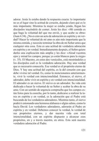 adorar. Jesús le estaba dando la respuesta exacta: lo importante
no es el lugar sino la actitud de corazón, dejando claro qué es lo
más importante. Mientras la mujer se estaba yendo, llegan los
discípulos trayéndole de comer. Jesús les dice: «Mi comida es
que haga la voluntad del que me envió, y que acabe su obra»
(Juan 4.34). ¿No es esto un acto de adoración en espíritu y en verdad? Hacer la voluntad de mi amo es aún más importante que la
misma comida, y necesito terminar la obra de mi Señor antes que
cualquier otra cosa. Esta es una actitud de verdadera adoración
en espíritu y en verdad. Inmediatamente después, el Señor quiere
darles una explicación más amplia y les dice: «Alzad vuestros
ojos y mirad los campos, porque ya están blancos para la siega»
(v. 35). El Maestro, en estos dos versículos, está mostrándoles a
los discípulos cuál es la verdadera adoración. Hay una verdad
que es necesario conocerla. Esa verdad es el propósito eterno de
Dios. Y hay una actitud del espíritu, es la del corazón con que
debe vivirse tal verdad. Es, como lo mencionamos anteriormente, vivir la verdad con intencionalidad. Entonces, el siervo, el
adorador, debe vivir en espíritu y en verdad con intencionalidad.
El adorador es un siervo. El siervo es un adorador. Su vida está
dedicada a hacer la voluntad de su Señor y acabar la obra de su
amo. Con un sentido de urgencia comprueba que los campos están listos para la cosecha, por lo tanto, dedicarse a realizar la tarea en espíritu y en verdad, es la adoración que el Padre está
buscando de los verdaderos adoradores. Mientras tanto, el siervo
podrá ir entonando una hermosa alabanza o algún salmo, como lo
hacía David. Los verdaderos adoradores, adorarán al Padre en
espíritu y en verdad. Debemos conocer la verdad, la verdad de
sus propósitos eternos, y dar nuestra vida con total
intencionalidad, con un espíritu dispuesto a alcanzar esos
propósitos, en y a través nuestro, en otros. Esta será nuestra
verdadera adoración al Padre.
121

 