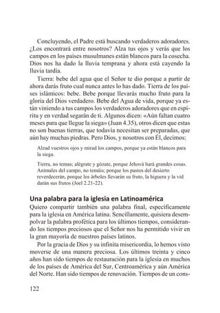 Concluyendo, el Padre está buscando verdaderos adoradores.
¿Los encontrará entre nosotros? Alza tus ojos y verás que los
campos en los países musulmanes están blancos para la cosecha.
Dios nos ha dado la lluvia temprana y ahora está cayendo la
lluvia tardía.
Tierra: bebe del agua que el Señor te dio porque a partir de
ahora darás fruto cual nunca antes lo has dado. Tierra de los países islámicos: bebe. Bebe porque llevarás mucho fruto para la
gloria del Dios verdadero. Bebe del Agua de vida, porque ya están viniendo a tus campos los verdaderos adoradores que en espíritu y en verdad segarán de ti. Algunos dicen: «Aún faltan cuatro
meses para que llegue la siega» (Juan 4.35), otros dicen que estas
no son buenas tierras, que todavía necesitan ser preparadas, que
aún hay muchas piedras. Pero Dios, y nosotros con Él, decimos:
Alzad vuestros ojos y mirad los campos, porque ya están blancos para
la siega.
Tierra, no temas; alégrate y gózate, porque Jehová hará grandes cosas.
Animales del campo, no temáis; porque los pastos del desierto
reverdecerán, porque los árboles llevarán su fruto, la higuera y la vid
darán sus frutos (Joel 2.21-22).

Una palabra para la iglesia en Latinoamérica
Quiero compartir también una palabra final, específicamente
para la iglesia en América latina. Sencillamente, quisiera desempolvar la palabra profética para los últimos tiempos, considerando los tiempos preciosos que el Señor nos ha permitido vivir en
la gran mayoría de nuestros países latinos.
Por la gracia de Dios y su infinita misericordia, lo hemos visto
moverse de una manera preciosa. Los últimos treinta y cinco
años han sido tiempos de restauración para la iglesia en muchos
de los países de América del Sur, Centroamérica y aún América
del Norte. Han sido tiempos de renovación. Tiempos de un cons122

 
