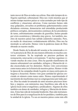 tante mover de Dios en todas sus esferas. Han sido tiempos de refrigerio espiritual, sobrenatural. Dios nos visitó mientras que al
mismo tiempo nuestros países se veían azotados por todo tipo de
conflictos y situaciones adversas. Como naciones hemos sido
muy golpeados, envueltos en problemas gubernamentales como
dictaduras extremas, democracias mal entendidas produciendo
políticos corruptos, derrocamientos continuos de los presidentes
de turno, enfrentamientos armados de guerrillas; hemos pasado
por crisis económicas y laborales muy graves. Así también, muchos de nuestros países han sufrido catástrofes naturales. Pero,
en medio de situaciones verdaderamente difíciles, Dios nos ha
mostrado su salvación. Hemos visto la poderosa mano de Dios
obrando en nuestro medio.
Desde finales de la década del sesenta se ha comenzado a vivir la presencia de Dios de una manera diferente en muchos contextos cristianos. Se ha respirado un precioso perfume de
restauración, renovación y avivamiento. Y aún hoy seguimos viviendo muchas de estas cosas. Dios ha querido manifestarse de
manera sobrenatural con sanidades, milagros y liberación de vidas encarceladas por los demonios. Hemos visto conversiones
como nunca antes en la historia de nuestros países. Hemos vivido
la época de las campañas donde la gente en masa corría para entregarse a Jesucristo. Hemos visto gran cantidad de iglesias creciendo en número como nunca antes. Hemos experimentado el
nacimiento de muchísimas nuevas congregaciones por todas partes. Dios ha estado levantando de entre nosotros preciosos hombres y mujeres, con ministerios muy fructíferos más allá de la
iglesia local como evangelistas y predicadores. Algunos de ellos
también con dones de sanidades, milagros y liberación de demonios. Estos han sido de tremenda bendición. Han sido instrumentos de Dios para la evangelización de los perdidos y también para
la unidad de la iglesia. Ya sea en nuestros países como más allá
123

 