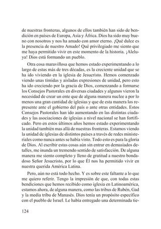 de nuestras fronteras, algunos de ellos también han sido de bendición en países de Europa, Asia y África. Dios ha sido muy bueno con nosotros y nos ha amado con amor eterno. ¡Qué dulce es
la presencia de nuestro Amado! Qué privilegiado me siento que
me haya permitido vivir en este momento de la historia. ¡Aleluya! Dios está formando un pueblo.
Otra cosa maravillosa que hemos estado experimentando a lo
largo de estas más de tres décadas, es la creciente unidad que se
ha ido viviendo en la iglesia de Jesucristo. Hemos comenzado
viendo unas tímidas y aisladas expresiones de unidad, pero esto
ha ido creciendo por la gracia de Dios, comenzando a formarse
los Consejos Pastorales en diversas ciudades y algunos vieron la
necesidad de crear un ente que de alguna manera nuclee a por lo
menos una gran cantidad de iglesias y que de esta manera los represente ante el gobierno del país o ante otras entidades. Estos
Consejos Pastorales han ido aumentando en las distintas ciudades y las asociaciones de iglesias a nivel nacional se han fortificado. Pero en estos últimos años hemos estado experimentando
la unidad también mas allá de nuestras fronteras. Estamos viendo
la unidad de iglesias de distintos países a través de redes ministeriales como nunca antes se había visto. Todo esto es para la gloria
de Dios. Al escribir estas cosas aún sin entrar en demasiados detalles, me inunda un tremendo sentido de satisfacción. De alguna
manera me siento completo y lleno de gratitud a nuestro bondadoso Señor Jesucristo, por lo que Él nos ha permitido vivir en
nuestra querida América Latina.
Pero, aún no está todo hecho. Y es sobre este faltante a lo que
me quiero referir. Tengo la impresión de que, con todas estas
bendiciones que hemos recibido como iglesia en Latinoamérica,
estamos ahora, de alguna manera, como las tribus de Rubén, Gad
y la media tribu de Manasés. Dios tenía un propósito específico
con el pueblo de Israel. Le había entregado una determinada tie124

 