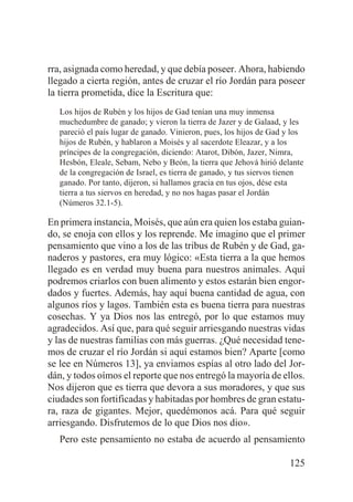 rra, asignada como heredad, y que debía poseer. Ahora, habiendo
llegado a cierta región, antes de cruzar el río Jordán para poseer
la tierra prometida, dice la Escritura que:
Los hijos de Rubén y los hijos de Gad tenían una muy inmensa
muchedumbre de ganado; y vieron la tierra de Jazer y de Galaad, y les
pareció el país lugar de ganado. Vinieron, pues, los hijos de Gad y los
hijos de Rubén, y hablaron a Moisés y al sacerdote Eleazar, y a los
príncipes de la congregación, diciendo: Atarot, Dibón, Jazer, Nimra,
Hesbón, Eleale, Sebam, Nebo y Beón, la tierra que Jehová hirió delante
de la congregación de Israel, es tierra de ganado, y tus siervos tienen
ganado. Por tanto, dijeron, si hallamos gracia en tus ojos, dése esta
tierra a tus siervos en heredad, y no nos hagas pasar el Jordán
(Números 32.1-5).

En primera instancia, Moisés, que aún era quien los estaba guiando, se enoja con ellos y los reprende. Me imagino que el primer
pensamiento que vino a los de las tribus de Rubén y de Gad, ganaderos y pastores, era muy lógico: «Esta tierra a la que hemos
llegado es en verdad muy buena para nuestros animales. Aquí
podremos criarlos con buen alimento y estos estarán bien engordados y fuertes. Además, hay aquí buena cantidad de agua, con
algunos ríos y lagos. También esta es buena tierra para nuestras
cosechas. Y ya Dios nos las entregó, por lo que estamos muy
agradecidos. Así que, para qué seguir arriesgando nuestras vidas
y las de nuestras familias con más guerras. ¿Qué necesidad tenemos de cruzar el río Jordán si aquí estamos bien? Aparte [como
se lee en Números 13], ya enviamos espías al otro lado del Jordán, y todos oímos el reporte que nos entregó la mayoría de ellos.
Nos dijeron que es tierra que devora a sus moradores, y que sus
ciudades son fortificadas y habitadas por hombres de gran estatura, raza de gigantes. Mejor, quedémonos acá. Para qué seguir
arriesgando. Disfrutemos de lo que Dios nos dio».
Pero este pensamiento no estaba de acuerdo al pensamiento
125

 