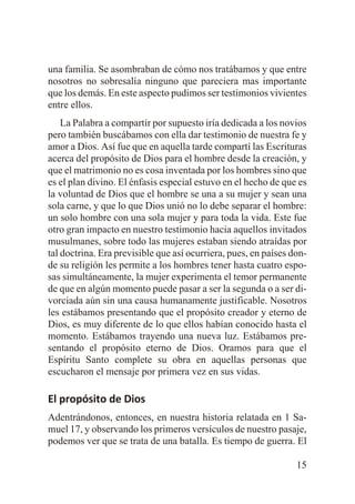 una familia. Se asombraban de cómo nos tratábamos y que entre
nosotros no sobresalía ninguno que pareciera mas importante
que los demás. En este aspecto pudimos ser testimonios vivientes
entre ellos.
La Palabra a compartir por supuesto iría dedicada a los novios
pero también buscábamos con ella dar testimonio de nuestra fe y
amor a Dios. Así fue que en aquella tarde compartí las Escrituras
acerca del propósito de Dios para el hombre desde la creación, y
que el matrimonio no es cosa inventada por los hombres sino que
es el plan divino. El énfasis especial estuvo en el hecho de que es
la voluntad de Dios que el hombre se una a su mujer y sean una
sola carne, y que lo que Dios unió no lo debe separar el hombre:
un solo hombre con una sola mujer y para toda la vida. Este fue
otro gran impacto en nuestro testimonio hacia aquellos invitados
musulmanes, sobre todo las mujeres estaban siendo atraídas por
tal doctrina. Era previsible que así ocurriera, pues, en países donde su religión les permite a los hombres tener hasta cuatro esposas simultáneamente, la mujer experimenta el temor permanente
de que en algún momento puede pasar a ser la segunda o a ser divorciada aún sin una causa humanamente justificable. Nosotros
les estábamos presentando que el propósito creador y eterno de
Dios, es muy diferente de lo que ellos habían conocido hasta el
momento. Estábamos trayendo una nueva luz. Estábamos presentando el propósito eterno de Dios. Oramos para que el
Espíritu Santo complete su obra en aquellas personas que
escucharon el mensaje por primera vez en sus vidas.

El propósito de Dios
Adentrándonos, entonces, en nuestra historia relatada en 1 Samuel 17, y observando los primeros versículos de nuestro pasaje,
podemos ver que se trata de una batalla. Es tiempo de guerra. El
15

 