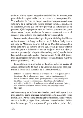 de Dios. No era este el propósito total de Dios. Sí era esta, una
parte de la tierra prometida, pero no era toda la tierra prometida.
Y la voluntad de Dios no es que sólo tomemos posesión de una
sola parte de la tierra que Él mismo escogió para nosotros. Él, en
su soberanía, quiere que tomemos posesión de la totalidad de la
promesa. Quiere que poseamos toda la tierra y no solo una parte
simplemente porque está buena. Entonces, es necesario cruzar el
Jordán y conquistar la otra parte de la tierra prometida.
De este modo, el acuerdo al que llegaron Moisés y los líderes
de las otras nueve tribus y media, con los de Rubén, Gad y la media tribu de Manasés, fue que, si bien ya Dios les había dado a
Israel esta parte de la tierra al este del Jordán, podían quedarse
con ella, pero: «Solamente vuestras mujeres, vuestros hijos y
vuestros ganados (yo sé que tenéis mucho ganado), quedarán en
las ciudades que os he dado» (Deuteronomio 3.19). «Edificaremos aquí majadas para nuestro ganado, y ciudades para nuestros
niños» (Números 32.16).
La condición era que todos los hombres deberían cruzar el
Jordán junto al resto del pueblo de Dios para ayudarlos en la guerra hasta tomar total posesión de la tierra prometida.
Entonces les respondió Moisés: Si lo hacéis así, si os disponéis para ir
delante de Jehová a la guerra, y todos vosotros pasáis armados el
Jordán delante de Jehová, hasta que haya echado a sus enemigos de
delante de sí, y sea el país sojuzgado delante de Jehová; luego
volveréis, y seréis libres de culpa para con Jehová, y para con Israel; y
esta tierra será vuestra en heredad delante de Jehová (Números
32.20-22).

Así acordaron y así se hizo. Volviendo a nuestros tiempos, tenemos que decir que la iglesia en Latinoamérica ha alcanzado cosas
importantes. Pero déjame decirte querido hermano, que debemos
cruzar el Jordán, o mejor dicho, debemos cruzar el océano Atlántico. La tierra que Dios nos prometió que nos daría por heredad,
126

 