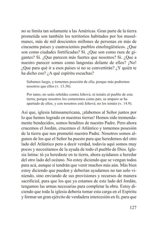 no se limita tan solamente a las Américas. Gran parte de la tierra
prometida son también los territorios habitados por los musulmanes, más de mil doscientos millones de personas en más de
cincuenta países y cuatrocientos pueblos etnolingüísticos. ¿Que
son como ciudades fortificadas? Sí. ¿Que son como raza de gigantes? Sí. ¿Que parecen más fuertes que nosotros? Sí. ¿Que a
nuestro parecer somos como langostas delante de ellos? ¡No!
¿Que para qué ir a esos países si no se convertirán? ¿Y quién te
ha dicho eso? ¿A qué espíritu escuchas?
Subamos luego, y tomemos posesión de ella; porque más podremos
nosotros que ellos (v. 13.30).
Por tanto, no seáis rebeldes contra Jehová, ni temáis al pueblo de esta
tierra; porque nosotros los comeremos como pan; su amparo se ha
apartado de ellos, y con nosotros está Jehová; no los temáis (v. 14.9).

Así que, iglesia latinoamericana, ¡alabemos al Señor juntos por
lo que hemos logrado en nuestras tierras! Hemos sido tremendamente bendecidos, somos benditos de nuestro Padre. Pero ahora
crucemos el Jordán, crucemos el Atlántico y tomemos posesión
de la tierra que nos prometió nuestro Padre. Nosotros somos algunos de los que el Señor ha puesto para que heredemos del otro
lado del Atlántico pero a decir verdad, todavía aquí somos muy
pocos y necesitamos de la ayuda de todo el pueblo de Dios. Iglesia latina: tú ya heredaste en tu tierra, ahora ayúdanos a heredar
del otro lado del océano. No estoy diciendo que se vengan todos
para acá, aunque sí tendrán que venir muchos más aún. Más bien
estoy diciendo que pueden y deberían ayudarnos no tan solo viniendo, sino enviando de sus provisiones y recursos de manera
sacrificial, para que los que ya estamos de este lado del Jordán,
tengamos las armas necesarias para completar la obra. Estoy diciendo que toda la iglesia debería tomar esta carga en el Espíritu
y formar un gran ejército de verdadera intercesión en fe, para que
127

 