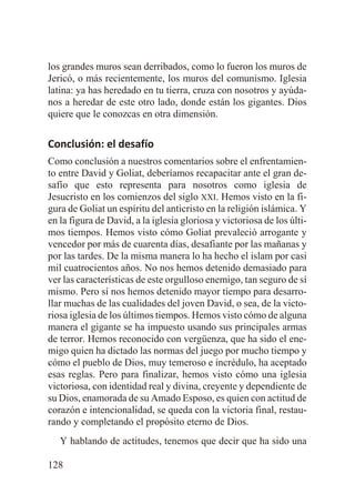 los grandes muros sean derribados, como lo fueron los muros de
Jericó, o más recientemente, los muros del comunismo. Iglesia
latina: ya has heredado en tu tierra, cruza con nosotros y ayúdanos a heredar de este otro lado, donde están los gigantes. Dios
quiere que le conozcas en otra dimensión.

Conclusión: el desafío
Como conclusión a nuestros comentarios sobre el enfrentamiento entre David y Goliat, deberíamos recapacitar ante el gran desafío que esto representa para nosotros como iglesia de
Jesucristo en los comienzos del siglo XXI. Hemos visto en la figura de Goliat un espíritu del anticristo en la religión islámica. Y
en la figura de David, a la iglesia gloriosa y victoriosa de los últimos tiempos. Hemos visto cómo Goliat prevaleció arrogante y
vencedor por más de cuarenta días, desafiante por las mañanas y
por las tardes. De la misma manera lo ha hecho el islam por casi
mil cuatrocientos años. No nos hemos detenido demasiado para
ver las características de este orgulloso enemigo, tan seguro de sí
mismo. Pero sí nos hemos detenido mayor tiempo para desarrollar muchas de las cualidades del joven David, o sea, de la victoriosa iglesia de los últimos tiempos. Hemos visto cómo de alguna
manera el gigante se ha impuesto usando sus principales armas
de terror. Hemos reconocido con vergüenza, que ha sido el enemigo quien ha dictado las normas del juego por mucho tiempo y
cómo el pueblo de Dios, muy temeroso e incrédulo, ha aceptado
esas reglas. Pero para finalizar, hemos visto cómo una iglesia
victoriosa, con identidad real y divina, creyente y dependiente de
su Dios, enamorada de su Amado Esposo, es quien con actitud de
corazón e intencionalidad, se queda con la victoria final, restaurando y completando el propósito eterno de Dios.
Y hablando de actitudes, tenemos que decir que ha sido una
128

 