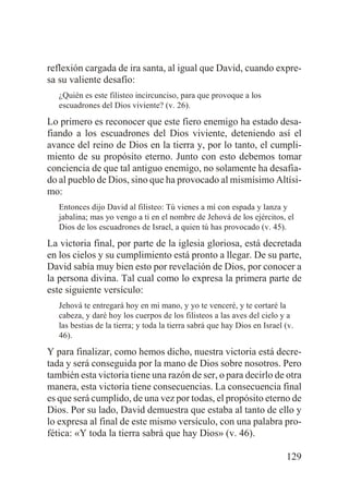 reflexión cargada de ira santa, al igual que David, cuando expresa su valiente desafío:
¿Quién es este filisteo incircunciso, para que provoque a los
escuadrones del Dios viviente? (v. 26).

Lo primero es reconocer que este fiero enemigo ha estado desafiando a los escuadrones del Dios viviente, deteniendo así el
avance del reino de Dios en la tierra y, por lo tanto, el cumplimiento de su propósito eterno. Junto con esto debemos tomar
conciencia de que tal antiguo enemigo, no solamente ha desafiado al pueblo de Dios, sino que ha provocado al mismísimo Altísimo:
Entonces dijo David al filisteo: Tú vienes a mí con espada y lanza y
jabalina; mas yo vengo a ti en el nombre de Jehová de los ejércitos, el
Dios de los escuadrones de Israel, a quien tú has provocado (v. 45).

La victoria final, por parte de la iglesia gloriosa, está decretada
en los cielos y su cumplimiento está pronto a llegar. De su parte,
David sabía muy bien esto por revelación de Dios, por conocer a
la persona divina. Tal cual como lo expresa la primera parte de
este siguiente versículo:
Jehová te entregará hoy en mi mano, y yo te venceré, y te cortaré la
cabeza, y daré hoy los cuerpos de los filisteos a las aves del cielo y a
las bestias de la tierra; y toda la tierra sabrá que hay Dios en Israel (v.
46).

Y para finalizar, como hemos dicho, nuestra victoria está decretada y será conseguida por la mano de Dios sobre nosotros. Pero
también esta victoria tiene una razón de ser, o para decirlo de otra
manera, esta victoria tiene consecuencias. La consecuencia final
es que será cumplido, de una vez por todas, el propósito eterno de
Dios. Por su lado, David demuestra que estaba al tanto de ello y
lo expresa al final de este mismo versículo, con una palabra profética: «Y toda la tierra sabrá que hay Dios» (v. 46).
129

 