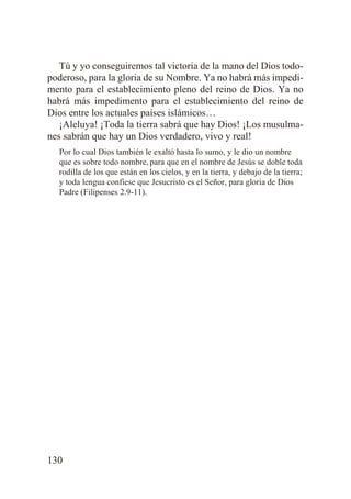 Tú y yo conseguiremos tal victoria de la mano del Dios todopoderoso, para la gloria de su Nombre. Ya no habrá más impedimento para el establecimiento pleno del reino de Dios. Ya no
habrá más impedimento para el establecimiento del reino de
Dios entre los actuales países islámicos…
¡Aleluya! ¡Toda la tierra sabrá que hay Dios! ¡Los musulmanes sabrán que hay un Dios verdadero, vivo y real!
Por lo cual Dios también le exaltó hasta lo sumo, y le dio un nombre
que es sobre todo nombre, para que en el nombre de Jesús se doble toda
rodilla de los que están en los cielos, y en la tierra, y debajo de la tierra;
y toda lengua confiese que Jesucristo es el Señor, para gloria de Dios
Padre (Filipenses 2.9-11).

130

 