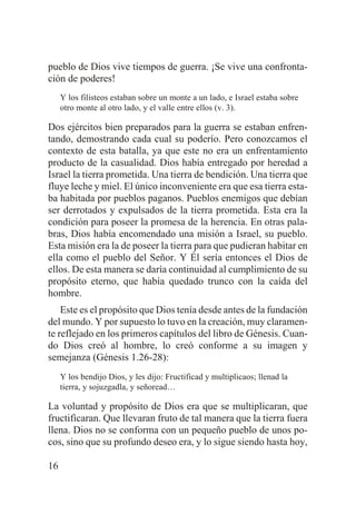 pueblo de Dios vive tiempos de guerra. ¡Se vive una confrontación de poderes!
Y los filisteos estaban sobre un monte a un lado, e Israel estaba sobre
otro monte al otro lado, y el valle entre ellos (v. 3).

Dos ejércitos bien preparados para la guerra se estaban enfrentando, demostrando cada cual su poderío. Pero conozcamos el
contexto de esta batalla, ya que este no era un enfrentamiento
producto de la casualidad. Dios había entregado por heredad a
Israel la tierra prometida. Una tierra de bendición. Una tierra que
fluye leche y miel. El único inconveniente era que esa tierra estaba habitada por pueblos paganos. Pueblos enemigos que debían
ser derrotados y expulsados de la tierra prometida. Esta era la
condición para poseer la promesa de la herencia. En otras palabras, Dios había encomendado una misión a Israel, su pueblo.
Esta misión era la de poseer la tierra para que pudieran habitar en
ella como el pueblo del Señor. Y Él sería entonces el Dios de
ellos. De esta manera se daría continuidad al cumplimiento de su
propósito eterno, que había quedado trunco con la caída del
hombre.
Este es el propósito que Dios tenía desde antes de la fundación
del mundo. Y por supuesto lo tuvo en la creación, muy claramente reflejado en los primeros capítulos del libro de Génesis. Cuando Dios creó al hombre, lo creó conforme a su imagen y
semejanza (Génesis 1.26-28):
Y los bendijo Dios, y les dijo: Fructificad y multiplicaos; llenad la
tierra, y sojuzgadla, y señoread…

La voluntad y propósito de Dios era que se multiplicaran, que
fructificaran. Que llevaran fruto de tal manera que la tierra fuera
llena. Dios no se conforma con un pequeño pueblo de unos pocos, sino que su profundo deseo era, y lo sigue siendo hasta hoy,
16

 
