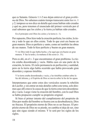 que es Satanás. Génesis 1.1-2 nos dejan entrever el gran problema de Dios. No sabemos cuánto tiempo transcurre entre los vv. 1
y 2; tampoco se nos dice en detalle qué cosas habían sido creadas
y qué no, pero tenemos el enunciado del primer versículo por el
cual sabemos que los cielos y la tierra ya habían sido creados.
En el principio creó Dios los cielos y la tierra (v. 1).

Por supuesto, Dios hizo toda la creación perfecta; los cielos, la tierra y todo lo que en ellos existe. Todo lo que creó era bueno en
gran manera. Dios es perfecto y santo, como así también las obras
de sus manos. Todo lo hizo perfecto y bueno en gran manera.
Y vio Dios todo lo que había hecho, y he aquí que era bueno en gran
manera. Y fue la tarde y la mañana el día sexto (v. 31).

Pero es ahí, en el v. 2 que encontramos el gran problema. La tierra estaba desordenada y vacía. Había caos en una parte de la
creación, la tierra. El cielo permanecía en perfección y santidad,
pero en la tierra algo había ocurrido que había provocado gran
desorden y espesas tinieblas.
Y la tierra estaba desordenada y vacía, y las tinieblas estaban sobre la
faz del abismo, y el Espíritu de Dios se movía sobre la faz de las aguas.

Interpretamos que entre estos dos versículos ocurre la rebelión
de Lucifer, y sin entrar en más detalles sobre este tema, solo diremos que allí estuvo la causa de que la tierra estuviera desordenada y vacía. Luego viene la creación del hombre, con lo cual Dios
se había propuesto cumplir su propósito original.
Si bien el primer intento del cumplimiento del propósito de
Dios por medio del hombre se frustra con su desobediencia, Dios
no fracasa. El propósito eterno de Dios no es un fracaso. El propósito eterno de Dios no se pierde, no cambia ni deja de ser, sino
que aún sigue siendo el mismo. Y lo será por los siglos de los
siglos.
18

 