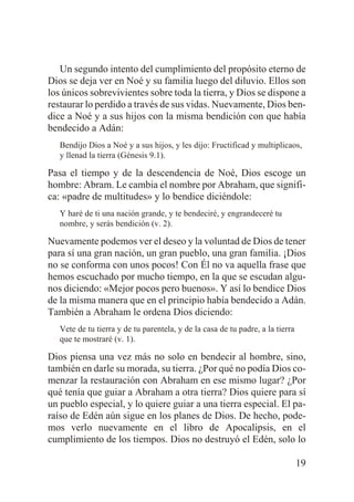 Un segundo intento del cumplimiento del propósito eterno de
Dios se deja ver en Noé y su familia luego del diluvio. Ellos son
los únicos sobrevivientes sobre toda la tierra, y Dios se dispone a
restaurar lo perdido a través de sus vidas. Nuevamente, Dios bendice a Noé y a sus hijos con la misma bendición con que había
bendecido a Adán:
Bendijo Dios a Noé y a sus hijos, y les dijo: Fructificad y multiplicaos,
y llenad la tierra (Génesis 9.1).

Pasa el tiempo y de la descendencia de Noé, Dios escoge un
hombre: Abram. Le cambia el nombre por Abraham, que significa: «padre de multitudes» y lo bendice diciéndole:
Y haré de ti una nación grande, y te bendeciré, y engrandeceré tu
nombre, y serás bendición (v. 2).

Nuevamente podemos ver el deseo y la voluntad de Dios de tener
para sí una gran nación, un gran pueblo, una gran familia. ¡Dios
no se conforma con unos pocos! Con Él no va aquella frase que
hemos escuchado por mucho tiempo, en la que se escudan algunos diciendo: «Mejor pocos pero buenos». Y así lo bendice Dios
de la misma manera que en el principio había bendecido a Adán.
También a Abraham le ordena Dios diciendo:
Vete de tu tierra y de tu parentela, y de la casa de tu padre, a la tierra
que te mostraré (v. 1).

Dios piensa una vez más no solo en bendecir al hombre, sino,
también en darle su morada, su tierra. ¿Por qué no podía Dios comenzar la restauración con Abraham en ese mismo lugar? ¿Por
qué tenía que guiar a Abraham a otra tierra? Dios quiere para sí
un pueblo especial, y lo quiere guiar a una tierra especial. El paraíso de Edén aún sigue en los planes de Dios. De hecho, podemos verlo nuevamente en el libro de Apocalipsis, en el
cumplimiento de los tiempos. Dios no destruyó el Edén, solo lo
19

 