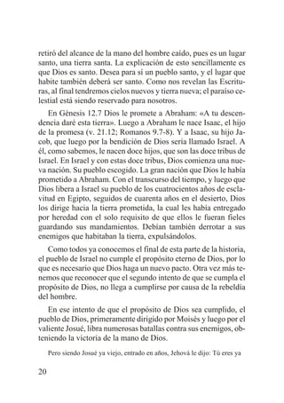 retiró del alcance de la mano del hombre caído, pues es un lugar
santo, una tierra santa. La explicación de esto sencillamente es
que Dios es santo. Desea para sí un pueblo santo, y el lugar que
habite también deberá ser santo. Como nos revelan las Escrituras, al final tendremos cielos nuevos y tierra nueva; el paraíso celestial está siendo reservado para nosotros.
En Génesis 12.7 Dios le promete a Abraham: «A tu descendencia daré esta tierra». Luego a Abraham le nace Isaac, el hijo
de la promesa (v. 21.12; Romanos 9.7-8). Y a Isaac, su hijo Jacob, que luego por la bendición de Dios sería llamado Israel. A
él, como sabemos, le nacen doce hijos, que son las doce tribus de
Israel. En Israel y con estas doce tribus, Dios comienza una nueva nación. Su pueblo escogido. La gran nación que Dios le había
prometido a Abraham. Con el transcurso del tiempo, y luego que
Dios libera a Israel su pueblo de los cuatrocientos años de esclavitud en Egipto, seguidos de cuarenta años en el desierto, Dios
los dirige hacia la tierra prometida, la cual les había entregado
por heredad con el solo requisito de que ellos le fueran fieles
guardando sus mandamientos. Debían también derrotar a sus
enemigos que habitaban la tierra, expulsándolos.
Como todos ya conocemos el final de esta parte de la historia,
el pueblo de Israel no cumple el propósito eterno de Dios, por lo
que es necesario que Dios haga un nuevo pacto. Otra vez más tenemos que reconocer que el segundo intento de que se cumpla el
propósito de Dios, no llega a cumplirse por causa de la rebeldía
del hombre.
En ese intento de que el propósito de Dios sea cumplido, el
pueblo de Dios, primeramente dirigido por Moisés y luego por el
valiente Josué, libra numerosas batallas contra sus enemigos, obteniendo la victoria de la mano de Dios.
Pero siendo Josué ya viejo, entrado en años, Jehová le dijo: Tú eres ya

20

 