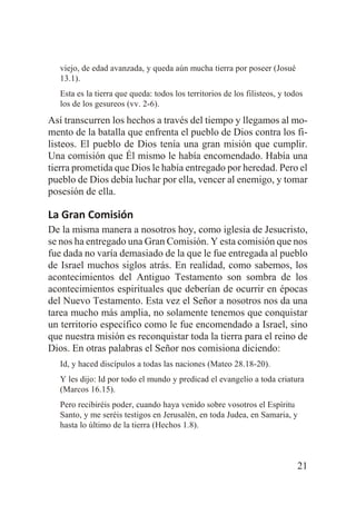 viejo, de edad avanzada, y queda aún mucha tierra por poseer (Josué
13.1).
Esta es la tierra que queda: todos los territorios de los filisteos, y todos
los de los gesureos (vv. 2-6).

Así transcurren los hechos a través del tiempo y llegamos al momento de la batalla que enfrenta el pueblo de Dios contra los filisteos. El pueblo de Dios tenía una gran misión que cumplir.
Una comisión que Él mismo le había encomendado. Había una
tierra prometida que Dios le había entregado por heredad. Pero el
pueblo de Dios debía luchar por ella, vencer al enemigo, y tomar
posesión de ella.

La Gran Comisión
De la misma manera a nosotros hoy, como iglesia de Jesucristo,
se nos ha entregado una Gran Comisión. Y esta comisión que nos
fue dada no varía demasiado de la que le fue entregada al pueblo
de Israel muchos siglos atrás. En realidad, como sabemos, los
acontecimientos del Antiguo Testamento son sombra de los
acontecimientos espirituales que deberían de ocurrir en épocas
del Nuevo Testamento. Esta vez el Señor a nosotros nos da una
tarea mucho más amplia, no solamente tenemos que conquistar
un territorio específico como le fue encomendado a Israel, sino
que nuestra misión es reconquistar toda la tierra para el reino de
Dios. En otras palabras el Señor nos comisiona diciendo:
Id, y haced discípulos a todas las naciones (Mateo 28.18-20).
Y les dijo: Id por todo el mundo y predicad el evangelio a toda criatura
(Marcos 16.15).
Pero recibiréis poder, cuando haya venido sobre vosotros el Espíritu
Santo, y me seréis testigos en Jerusalén, en toda Judea, en Samaria, y
hasta lo último de la tierra (Hechos 1.8).

21

 