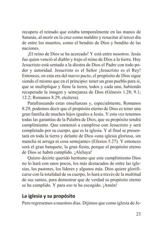 recupera el reinado que estaba temporalmente en las manos de
Satanás, al morir en la cruz como maldito y resucitar al tercer día
de entre los muertos, como el bendito de Dios y bendito de las
naciones.
¡El reino de Dios se ha acercado! Y está entre nosotros. Jesús
fue quien venció al diablo y trajo el reino de Dios a la tierra. Hoy
Jesucristo está sentado a la diestra de Dios el Padre con todo poder y autoridad. Jesucristo es el Señor ¡Jesucristo es el Rey!
Entonces, en esta era del nuevo pacto, el propósito de Dios sigue
siendo el mismo que en el principio: tener un gran pueblo para sí,
que se multiplique y llene la tierra, todos y cada uno, habiendo
recuperado la imagen y semejanza de Dios (Génesis 1.28; 9.1;
12.2; Romanos 8.29, etcétera).
Parafraseando estas enseñanzas y, especialmente, Romanos
8.29, podemos decir que el propósito eterno de Dios es tener una
gran familia de muchos hijos iguales a Jesús. Y esta vez tenemos
todas las garantías de la Palabra de Dios, que su propósito tendrá
cumplimiento. Que comenzó a cumplirse con Jesucristo y será
completado por su cuerpo, que es la iglesia. Y al final se presentará en toda la tierra y delante de Dios «una iglesia gloriosa, sin
mancha ni arruga ni cosa semejante» (Efesios 5.27). Y entonces
será el gran banquete, la gran fiesta, porque el propósito eterno
de Dios se habrá cumplido. ¡Aleluya!
Quiero decirte querido hermano que este cumplimiento Dios
no lo hará con unos pocos, los más destacados de entre las iglesias, los pastores, los líderes y algunos más. Dios quiere glorificarse con la totalidad de su cuerpo, lo hará a través de la multitud
de sus santos, para demostrar que de verdad su propósito eterno
se ha cumplido. Y para eso te ha escogido. ¡Amén!

La iglesia y su propósito
Pero regresemos a nuestros días. Dijimos que como iglesia de Je23

 