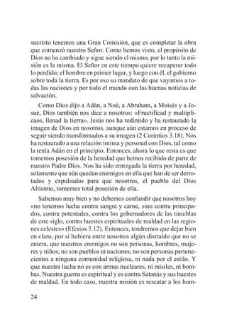 sucristo tenemos una Gran Comisión, que es completar la obra
que comenzó nuestro Señor. Como hemos visto, el propósito de
Dios no ha cambiado y sigue siendo el mismo, por lo tanto la misión es la misma. El Señor en este tiempo quiere recuperar todo
lo perdido; el hombre en primer lugar, y luego con él, el gobierno
sobre toda la tierra. Es por eso su mandato de que vayamos a todas las naciones y por todo el mundo con las buenas noticias de
salvación.
Como Dios dijo a Adán, a Noé, a Abraham, a Moisés y a Josué, Dios también nos dice a nosotros: «Fructificad y multiplicaos, llenad la tierra». Jesús nos ha redimido y ha restaurado la
imagen de Dios en nosotros, aunque aún estamos en proceso de
seguir siendo transformados a su imagen (2 Corintios 3.18). Nos
ha restaurado a una relación íntima y personal con Dios, tal como
la tenía Adán en el principio. Entonces, ahora lo que resta es que
tomemos posesión de la heredad que hemos recibido de parte de
nuestro Padre Dios. Nos ha sido entregada la tierra por heredad,
solamente que aún quedan enemigos en ella que han de ser derrotados y expulsados para que nosotros, el pueblo del Dios
Altísimo, tomemos total posesión de ella.
Sabemos muy bien y no debemos confundir que nosotros hoy
«no tenemos lucha contra sangre y carne, sino contra principados, contra potestades, contra los gobernadores de las tinieblas
de este siglo, contra huestes espirituales de maldad en las regiones celestes» (Efesios 5.12). Entonces, tendremos que dejar bien
en claro, por si hubiera entre nosotros algún distraído que no se
entera, que nuestros enemigos no son personas, hombres, mujeres y niños; no son pueblos ni naciones; no son personas pertenecientes a ninguna comunidad religiosa, ni nada por el estilo. Y
que nuestra lucha no es con armas nucleares, ni misiles, ni bombas. Nuestra guerra es espiritual y es contra Satanás y sus huestes
de maldad. En todo caso, nuestra misión es rescatar a los hom24

 