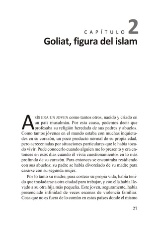 2
Goliat, figura del islam
C A P Í T U L O

A

SÍS ERA UN JOVEN como

tantos otros, nacido y criado en
un país musulmán. Por esta causa, podemos decir que
profesaba su religión heredada de sus padres y abuelos.
Como tantos jóvenes en el mundo estaba con muchas inquietudes en su corazón, un poco producto normal de su propia edad,
pero acrecentadas por situaciones particulares que le había tocado vivir. Pude conocerlo cuando alguien me lo presentó y era entonces en esos días cuando él vivía cuestionamientos en lo más
profundo de su corazón. Para entonces se encontraba residiendo
con sus abuelos; su padre se había divorciado de su madre para
casarse con su segunda mujer.
Por lo tanto su madre, para costear su propia vida, había tenido que trasladarse a otra ciudad para trabajar, y con ella había llevado a su otra hija más pequeña. Este joven, seguramente, había
presenciado infinidad de veces escenas de violencia familiar.
Cosa que no es fuera de lo común en estos países donde el mismo
27

 