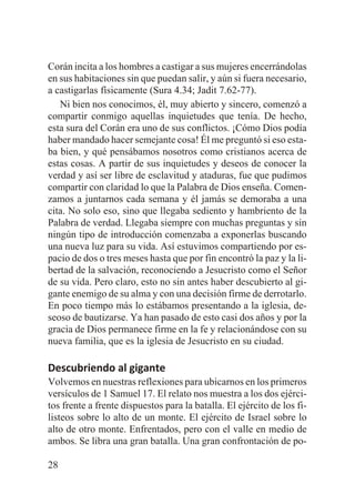 Corán incita a los hombres a castigar a sus mujeres encerrándolas
en sus habitaciones sin que puedan salir, y aún si fuera necesario,
a castigarlas físicamente (Sura 4.34; Jadit 7.62-77).
Ni bien nos conocimos, él, muy abierto y sincero, comenzó a
compartir conmigo aquellas inquietudes que tenía. De hecho,
esta sura del Corán era uno de sus conflictos. ¡Cómo Dios podía
haber mandado hacer semejante cosa! Él me preguntó si eso estaba bien, y qué pensábamos nosotros como cristianos acerca de
estas cosas. A partir de sus inquietudes y deseos de conocer la
verdad y así ser libre de esclavitud y ataduras, fue que pudimos
compartir con claridad lo que la Palabra de Dios enseña. Comenzamos a juntarnos cada semana y él jamás se demoraba a una
cita. No solo eso, sino que llegaba sediento y hambriento de la
Palabra de verdad. Llegaba siempre con muchas preguntas y sin
ningún tipo de introducción comenzaba a exponerlas buscando
una nueva luz para su vida. Así estuvimos compartiendo por espacio de dos o tres meses hasta que por fin encontró la paz y la libertad de la salvación, reconociendo a Jesucristo como el Señor
de su vida. Pero claro, esto no sin antes haber descubierto al gigante enemigo de su alma y con una decisión firme de derrotarlo.
En poco tiempo más lo estábamos presentando a la iglesia, deseoso de bautizarse. Ya han pasado de esto casi dos años y por la
gracia de Dios permanece firme en la fe y relacionándose con su
nueva familia, que es la iglesia de Jesucristo en su ciudad.

Descubriendo al gigante
Volvemos en nuestras reflexiones para ubicarnos en los primeros
versículos de 1 Samuel 17. El relato nos muestra a los dos ejércitos frente a frente dispuestos para la batalla. El ejército de los filisteos sobre lo alto de un monte. El ejército de Israel sobre lo
alto de otro monte. Enfrentados, pero con el valle en medio de
ambos. Se libra una gran batalla. Una gran confrontación de po28

 