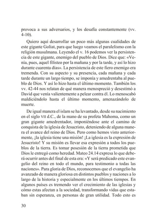 provoca a sus adversarios, y los desafía constantemente (vv.
4-10).
Quiero aquí desarrollar un poco más algunas cualidades de
este gigante Goliat, para que luego veamos el paralelismo con la
religión musulmana. Leyendo el v. 16 podemos ver la persistencia de este gigante, enemigo del pueblo de Dios. Dice que: «Venía, pues, aquel filisteo por la mañana y por la tarde, y así lo hizo
durante cuarenta días». La persistencia de este fiero enemigo era
tremenda. Con su aspecto y su presencia, cada mañana y cada
tarde durante un largo tiempo, se imponía y amedrentaba al pueblo de Dios. Y así lo hizo hasta el último momento. También los
vv. 42-44 nos relatan de qué manera menospreció y desestimó a
David que venía valientemente a pelear contra él. Lo menoscabó
maldiciéndolo hasta el último momento, amenazándolo de
muerte.
De igual manera el islam se ha levantado, desde su nacimiento
en el siglo VII d.C., de la mano de su profeta Mahoma, como un
gran gigante amedrentador, imponiéndose ante el camino de
conquista de la iglesia de Jesucristo, deteniendo de alguna manera el avance del reino de Dios. Pero como hemos visto anteriormente, ¡la iglesia tiene una misión! ¡La iglesia es la expresión de
Jesucristo! Y su misión es llevar esa expresión a todos los pueblos de la tierra. Es tomar posesión de la tierra prometida que
Dios le entregó como heredad. Mateo 24.14 expresa lo que deberá ocurrir antes del final de esta era: «Y será predicado este evangelio del reino en todo el mundo, para testimonio a todas las
naciones». Para gloria de Dios, reconocemos que el evangelio ha
avanzado de manera gloriosa en distintos pueblos y naciones a lo
largo de la historia y especialmente en los últimos tiempos. En
algunos países es tremendo ver el crecimiento de las iglesias y
cómo estas afectan a la sociedad, transformando vidas que estaban sin esperanza, en personas de gran utilidad. Todo esto es
30

 