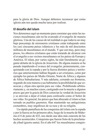 para la gloria de Dios. Aunque debemos reconocer que como
iglesia aún nos queda mucha tarea por realizar.

El desafío del islam
Nos detenemos aquí un momento para constatar que entre las naciones musulmanas aún no ha avanzado el evangelio de manera
gloriosa. Una de las causas de tal realidad es que todavía un muy
bajo porcentaje de misioneros cristianos están trabajando entre
los casi cincuenta países islámicos y los más de mil doscientos
millones de musulmanes en el mundo. Y que son muy, pero muy
pocos, los obreros cristianos que están tratando de alcanzar con
el evangelio a sus vecinos musulmanes en los países de Europa y
América. El islam, por varios siglos, ha sido literalmente un gigante delante de la iglesia de Jesucristo. De alguna manera se ha
parado impidiendo el avance del evangelio; primeramente, conquistando con la espada y por la fuerza distintos países y territorios que anteriormente habían llegado a ser cristianos, como por
ejemplo los países de Medio Oriente, Norte de África y algunos
de África Subsahariana. Y más adelante, cerrando sus fronteras,
negando de esta manera a sus habitantes la posibilidad de que conozcan y elijan otra opción para sus vidas. Prohibiendo arbitrariamente y, en muchos casos, castigando con la muerte a algunos
pocos que por la gracia de Dios conocían la verdad de Jesucristo
y se atrevían a dejar el islam para confesarlo como el Señor de
sus vidas. En general, los países que han abrazado el islam se han
tornado en pueblos guerreros. Han mantenido sus antiquísimas
costumbres, muy orgullosos de su raza y de su religión.
Un rápido pantallazo de las conquistas del islam con la espada
y por la fuerza en los primeros años, luego de la muerte de Mahoma el 8 de junio de 632, nos darán una idea más concreta de los
hechos acontecidos. Conquistas que fueron fruto de la proclamada yihad (guerra santa). En el año 647 los musulmanes conquis31

 