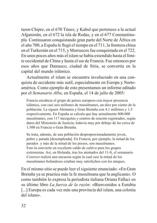 taron Chipre, en el 670 Túnez, y Kabul que pertenece a la actual
Afganistán, en el 672 la isla de Rodas, y en el 677 Constantinopla. Continuaron conquistando gran parte del Norte de África en
el año 700, a España le llegó el tiempo en el 711, la frontera china
en el Turkestán en el 715, y Marruecos fue conquistada en el 722.
En unos pocos años más el islam se había extendido hasta el límite occidental de China y hasta el sur de Francia. Fue entonces por
esos años que Damasco, ciudad de Siria, se convertía en la
capital del mundo islámico.
Actualmente el islam se encuentra involucrado en una conquista de occidente más sutil, especialmente en Europa y Norteamérica. Como ejemplo de esto presentamos un informe editado
por el Semanario Alba, en España, el 14 de julio de 2005:
Francia encabeza el grupo de países europeos con mayor presencia
islámica, con casi seis millones de musulmanes, un diez por ciento de la
población. La siguen Alemania y Gran Bretaña con 4,1 millones y 1,5
respectivamente. En España se calcula que hay actualmente 800.000
musulmanes, con 117 mezquitas y centros de oración registrados, según
datos del Ministerio de Justicia, todavía muy por debajo de las cerca de
1.500 en Francia o Gran Bretaña.
Se trata, además, de una población desproporcionadamente joven,
pobre y parada [desempleada]. En Francia, por ejemplo, la mitad de los
parados y más de la mitad de los presos, son musulmanes.
Esto la convierte en excelente caldo de cultivo para los grupos
extremistas. Así, en Holanda, tras los atentados del 11-S, el semanario
Contrast realizó una encuesta según la cual casi la mitad de los
musulmanes holandeses estaban muy satisfechos con los ataques.

En el mismo sitio se puede leer el siguiente enunciado: «En Gran
Bretaña ya se practica más la fe musulmana que la anglicana». O
como también lo expresa la periodista italiana Oriana Fallaci en
su último libro La fuerza de la razón: «Bienvenidos a Eurabia
[...] Europa es cada vez más una provincia del islam, una colonia
del islam».
32

 