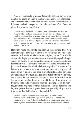 Ante tal realidad, la iglesia de Jesucristo enfrenta hoy un gran
desafío. Es como un fiero gigante que nos provoca y menosprecia, constantemente. Está deteniendo el avance del evangelio, y
lo ha venido haciendo por más de mil trescientos años. Es un espíritu de anticristo manifiesto.
En esto conoced el Espíritu de Dios: Todo espíritu que confiesa que
Jesucristo ha venido en carne, es de Dios; y todo espíritu que no
confiesa que Jesucristo ha venido en carne, no es de Dios; y este es el
espíritu del anticristo, el cual vosotros habéis oído que viene, y que
ahora ya está en el mundo. Hijitos, vosotros sois de Dios, y los habéis
vencido; porque mayor es el que está en vosotros, que el que está en el
mundo (1 Jn. 4.2-4).

Habiendo hecho esta frontal declaración, deberíamos dejar bien
aclarado que al decir que el islam es un espíritu de anticristo, nos
estamos refiriendo al islam como religión, como filosofía de
vida, o ideología; que su mismo nacimiento está plagado de episodios confusos. Y por supuesto, en ningún momento estamos
refiriéndonos a las personas musulmanas, como hombres y mujeres, victimas de la esclavitud de este espíritu. Por lo tanto, deberemos hacer bien esta separación: una cosa es el espíritu del
islam como religión y otra cosa muy diferente son las personas
que engañadas practican esta religión. Son hombres y mujeres,
como cualquiera de nosotros, que precisan del amor salvador de
Jesucristo y el perdón de sus pecados. De hecho, Jesucristo al entregar su vida en la cruz como sacrificio por el pecado del hombre, lo estaba haciendo también por los millones de personas que
hoy son presas de este engaño. Personas que al igual que nosotros, como dice la Palabra en Efesios 2.1-3:
Estabais muertos en vuestros delitos y pecados, en los cuales
anduvisteis en otro tiempo, siguiendo la corriente de este mundo,
conforme al príncipe de la potestad del aire, al espíritu que ahora opera
en los hijos de desobediencia, entre los cuales todos nosotros vivimos

33

 