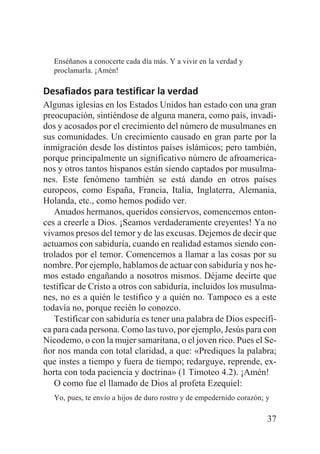 Enséñanos a conocerte cada día más. Y a vivir en la verdad y
proclamarla. ¡Amén!

Desafiados para testificar la verdad
Algunas iglesias en los Estados Unidos han estado con una gran
preocupación, sintiéndose de alguna manera, como país, invadidos y acosados por el crecimiento del número de musulmanes en
sus comunidades. Un crecimiento causado en gran parte por la
inmigración desde los distintos países islámicos; pero también,
porque principalmente un significativo número de afroamericanos y otros tantos hispanos están siendo captados por musulmanes. Este fenómeno también se está dando en otros países
europeos, como España, Francia, Italia, Inglaterra, Alemania,
Holanda, etc., como hemos podido ver.
Amados hermanos, queridos consiervos, comencemos entonces a creerle a Dios. ¡Seamos verdaderamente creyentes! Ya no
vivamos presos del temor y de las excusas. Dejemos de decir que
actuamos con sabiduría, cuando en realidad estamos siendo controlados por el temor. Comencemos a llamar a las cosas por su
nombre. Por ejemplo, hablamos de actuar con sabiduría y nos hemos estado engañando a nosotros mismos. Déjame decirte que
testificar de Cristo a otros con sabiduría, incluidos los musulmanes, no es a quién le testifico y a quién no. Tampoco es a este
todavía no, porque recién lo conozco.
Testificar con sabiduría es tener una palabra de Dios específica para cada persona. Como las tuvo, por ejemplo, Jesús para con
Nicodemo, o con la mujer samaritana, o el joven rico. Pues el Señor nos manda con total claridad, a que: «Prediques la palabra;
que instes a tiempo y fuera de tiempo; redarguye, reprende, exhorta con toda paciencia y doctrina» (1 Timoteo 4.2). ¡Amén!
O como fue el llamado de Dios al profeta Ezequiel:
Yo, pues, te envío a hijos de duro rostro y de empedernido corazón; y

37

 