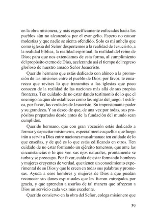 en la obra misionera, y más específicamente enfocados hacia los
pueblos aún no alcanzados por el evangelio. Espero no causar
molestias y que nadie se sienta ofendido. Solo es mi anhelo que
como iglesia del Señor despertemos a la realidad de Jesucristo, a
la realidad bíblica, la realidad espiritual, la realidad del reino de
Dios; para que nos extendamos de esta forma, al cumplimiento
del propósito eterno de Dios, acelerando así el tiempo del regreso
glorioso de nuestro amado Señor Jesucristo.
Querido hermano que estás dedicado con ahínco a la promoción de las misiones entre el pueblo de Dios: por favor, te encarezco que revises lo que transmites a las iglesias que poco
conocen de la realidad de las naciones más allá de sus propias
fronteras. Ten cuidado de no estar dando testimonio de lo que el
enemigo ha querido establecer como las reglas del juego. Testifica, por favor, las verdades de Jesucristo. Su impresionante poder
y su grandeza. Y su deseo de que, de una vez por todas, sus propósitos preparados desde antes de la fundación del mundo sean
cumplidos.
Querido hermano, que con gran vocación estás dedicado a
formar y capacitar misioneros, especialmente aquellos que luego
irán a servir a Dios entre naciones musulmanas: ten cuidado de lo
que enseñas, y de qué es lo que estás edificando en otros. Ten
cuidado de no estar formando un ejército temeroso, que ante las
circunstancias o lo que ven sus ojos naturales, prontamente se
turba y se preocupa. Por favor, cuida de estar formando hombres
y mujeres creyentes de verdad, que tienen un conocimiento experimental de su Dios y que le creen en todas sus palabras y promesas. Ayuda a esos hombres y mujeres de Dios a que puedan
reconocer sus dones espirituales que les fueron entregados por
gracia, y que aprendan a usarlos de tal manera que ofrezcan a
Dios un servicio cada vez más excelente.
Querido consiervo en la obra del Señor, colega misionero que
39

 