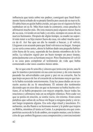 influencia que tenía sobre sus padres, consiguió que Said finalmente fuera echado de su propia familia por causa de su nueva fe.
Él sabía bien en quién había creído, así que eso ni siquiera lo hizo
tambalear en su fe. Más bien todo lo contrario, estas pruebas lo
afirmaron mucho más. De esta manera pasó algunos meses fuera
de su casa, viviendo en un lado y en otro, siempre en casas de sus
nuevos hermanos. Después de algún tiempo, su madre no soportó más tener a su hijo menor fuera de casa, sin saber mucho acerca de él. Así fue que un día lo mandó a buscar, y él volvió.
Llegaron a un acuerdo para que Said volviera a su hogar. Aunque
ya no sería como antes, ahora le habían dado una pequeña habitación fuera de la casa, separada de los demás miembros de la familia. La relación siguió por un buen tiempo un poco tirante,
principalmente con su hermano mayor. Pero finalmente él volvió
a su casa para completar el testimonio de vida que había
comenzado a dar unos cuantos meses atrás.
Se ve que esta fe sencilla y sincera que tenía este joven, una fe
que lo mantuvo persistente en sus convicciones y de esta manera
pasando las adversidades con gozo y paz en su corazón, fue lo
que trajo un poco de luz al corazón de su hermano mayor que tanto le había resistido anteriormente. Esta luz puso dudas en su corazón acerca de su fe musulmana. Él mismo dio testimonio
diciendo que en esos días en que su hermano se había hecho cristiano, él se había propuesto con mayor empeño, hacer todas las
oraciones y afirmarse más en su religión islámica. Pero cada vez
que se ponía en oración, se sentía vacío, sin retorno. Eran como
palabras que salían de su boca sin llegar a ninguna parte y sin tener luego respuesta alguna. Era solo algo ritual y mecánico. Finalmente, un día llamó a su hermano menor y le pidió que trajera
su Biblia, mientras él tenía su Corán. La propuesta era que compartirían acerca de la fe de ambos, en respeto mutuo, con la intención de que ambos llegaran a una comprensión y convencimiento
42

 