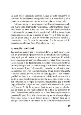 de cuál era el verdadero camino. Luego de este encuentro, el
hermano de Said estaba entregando su vida a Jesucristo, y a los
pocos meses también su esposa lo acompañó en la nueva fe.
Entonces ahora, un matrimonio completo estaba comenzando
una nueva vida de amor, fe y esperanza, experimentando la gloriosa mano de Dios sobre sus vidas. Relacionándose con otros
cristianos más, están creciendo y recibiendo edificación en la pequeña congregación de la ciudad en que viven. Y todo esto porque un joven creyó a Dios en Jesucristo, con una fe sencilla y
persistente. Una fe para la extensión. Por lo menos así lo
experimentó el joven Said. Para gloria de Dios.

La sencillez de David
Teniendo en cuenta que el ejército de Israel y Saúl, su rey, estaban en gran temor y preocupación, es importante que destaquemos aquí que el miedo es un muy mal consejero. El miedo
acarrea consigo otras tremendas consecuencias. Con este, entra
la desolación y la desesperanza. Muchas veces hace perder el
rumbo y la capacidad de superación y crecimiento. El miedo trae
estancamiento. Llega la frustración y cuando, cargados de temor,
las personas con estas características se ponen a mirar al gigante
—que de verdad en este caso es un fiero gigante—, con toda seguridad los inunda un sentimiento de inferioridad, menoscabo y
a esto le sigue la autoconmiseración. De todas estas cosas, la raíz,
por supuesto, es siempre el orgullo. Recordemos que el miedo
llega al hombre por primera vez, con la misma entrada del pecado (Génesis 3.10). Deberíamos decir también, para no olvidar,
que el miedo es una manifestación de la falta de confianza en
Dios. Es también manifestación de la falta de una relación amorosa con Él, pues dice: «En el amor no hay temor, sino que el perfecto amor echa fuera el temor; porque el temor lleva en sí
castigo. De donde el que teme, no ha sido perfeccionado en el
43

 