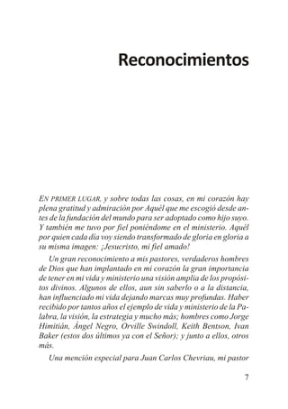 Reconocimientos

EN PRIMER LUGAR, y sobre todas las cosas, en mi corazón hay
plena gratitud y admiración por Aquél que me escogió desde antes de la fundación del mundo para ser adoptado como hijo suyo.
Y también me tuvo por fiel poniéndome en el ministerio. Aquél
por quien cada día voy siendo transformado de gloria en gloria a
su misma imagen: ¡Jesucristo, mi fiel amado!
Un gran reconocimiento a mis pastores, verdaderos hombres
de Dios que han implantado en mi corazón la gran importancia
de tener en mi vida y ministerio una visión amplia de los propósitos divinos. Algunos de ellos, aun sin saberlo o a la distancia,
han influenciado mi vida dejando marcas muy profundas. Haber
recibido por tantos años el ejemplo de vida y ministerio de la Palabra, la visión, la estrategia y mucho más; hombres como Jorge
Himitián, Ángel Negro, Orville Swindoll, Keith Bentson, Ivan
Baker (estos dos últimos ya con el Señor); y junto a ellos, otros
más.
Una mención especial para Juan Carlos Chevriau, mi pastor
7

 
