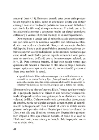 amor» (1 Juan 4.18). Entonces, cuando estas cosas están presentes en el pueblo de Dios, como en este relato, ocurre que el peor
enemigo no es externo (como podrían ser en este caso Goliat o el
ejército de los filisteos) sino que es interno. El miedo que se ha
instalado en las mentes y corazones resulta ser el peor enemigo a
enfrentar y a vencer. El primer enemigo es un enemigo interno.
Otro enemigo a vencer será el miedo instalado en otras personas que están cerca de nosotros. Aquellos que estamos intentando vivir en la plena voluntad de Dios, en dependencia absoluta
del Espíritu Santo y en fe en su Palabra, en muchas ocasiones debemos superar las contradicciones de los mismos hermanos que
están siendo controlados por ese espíritu de temor. Como podemos ver en el caso de David con su hermano mayor, relatado en
el v. 28. Para sorpresa nuestra, al leer este pasaje vemos que
quien intenta detener a David no es otro sino su propio hermano
mayor, quien se enojó mucho con él, no lo entendió y como si
fuera poco también lo acusó.
Y oyéndole hablar Eliab su hermano mayor con aquellos hombres, se
encendió en ira contra David y dijo: ¿Para qué has descendido acá? ¿y
a quién has dejado aquellas pocas ovejas en el desierto? Yo conozco tu
soberbia y la malicia de tu corazón, que para ver la batalla has venido.

El temor es lo que hizo enfurecer a Eliab. Vemos aquí un ejemplo
de lo que puede producir el miedo en una persona y cuánta contradicción puede sembrar en alguien que de verdad desea hacer la
voluntad de Dios. Cuán contradictorio y, en muchos casos, causa
de estorbo, puede ser alguien cargado de temor, para el cumplimiento de los planes de Dios. Cuando el temor se instala en una
persona no le permite vivir en libertad para hacer la voluntad de
Dios, y no sólo que él mismo no obra con libertad sino que también impide a otros que intentan hacerlo. O como en el caso de
Eliab con David, les resisten; y se cumple el dicho popular: no viven ni dejan vivir.
44

 