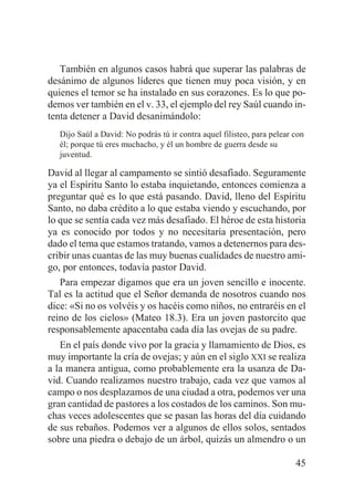 También en algunos casos habrá que superar las palabras de
desánimo de algunos líderes que tienen muy poca visión, y en
quienes el temor se ha instalado en sus corazones. Es lo que podemos ver también en el v. 33, el ejemplo del rey Saúl cuando intenta detener a David desanimándolo:
Dijo Saúl a David: No podrás tú ir contra aquel filisteo, para pelear con
él; porque tú eres muchacho, y él un hombre de guerra desde su
juventud.

David al llegar al campamento se sintió desafiado. Seguramente
ya el Espíritu Santo lo estaba inquietando, entonces comienza a
preguntar qué es lo que está pasando. David, lleno del Espíritu
Santo, no daba crédito a lo que estaba viendo y escuchando, por
lo que se sentía cada vez más desafiado. El héroe de esta historia
ya es conocido por todos y no necesitaría presentación, pero
dado el tema que estamos tratando, vamos a detenernos para describir unas cuantas de las muy buenas cualidades de nuestro amigo, por entonces, todavía pastor David.
Para empezar digamos que era un joven sencillo e inocente.
Tal es la actitud que el Señor demanda de nosotros cuando nos
dice: «Si no os volvéis y os hacéis como niños, no entraréis en el
reino de los cielos» (Mateo 18.3). Era un joven pastorcito que
responsablemente apacentaba cada día las ovejas de su padre.
En el país donde vivo por la gracia y llamamiento de Dios, es
muy importante la cría de ovejas; y aún en el siglo XXI se realiza
a la manera antigua, como probablemente era la usanza de David. Cuando realizamos nuestro trabajo, cada vez que vamos al
campo o nos desplazamos de una ciudad a otra, podemos ver una
gran cantidad de pastores a los costados de los caminos. Son muchas veces adolescentes que se pasan las horas del día cuidando
de sus rebaños. Podemos ver a algunos de ellos solos, sentados
sobre una piedra o debajo de un árbol, quizás un almendro o un
45

 