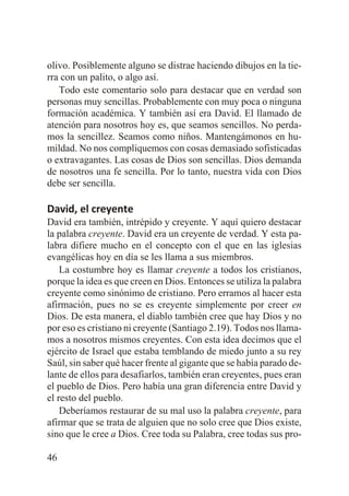 olivo. Posiblemente alguno se distrae haciendo dibujos en la tierra con un palito, o algo así.
Todo este comentario solo para destacar que en verdad son
personas muy sencillas. Probablemente con muy poca o ninguna
formación académica. Y también así era David. El llamado de
atención para nosotros hoy es, que seamos sencillos. No perdamos la sencillez. Seamos como niños. Mantengámonos en humildad. No nos compliquemos con cosas demasiado sofisticadas
o extravagantes. Las cosas de Dios son sencillas. Dios demanda
de nosotros una fe sencilla. Por lo tanto, nuestra vida con Dios
debe ser sencilla.

David, el creyente
David era también, intrépido y creyente. Y aquí quiero destacar
la palabra creyente. David era un creyente de verdad. Y esta palabra difiere mucho en el concepto con el que en las iglesias
evangélicas hoy en día se les llama a sus miembros.
La costumbre hoy es llamar creyente a todos los cristianos,
porque la idea es que creen en Dios. Entonces se utiliza la palabra
creyente como sinónimo de cristiano. Pero erramos al hacer esta
afirmación, pues no se es creyente simplemente por creer en
Dios. De esta manera, el diablo también cree que hay Dios y no
por eso es cristiano ni creyente (Santiago 2.19). Todos nos llamamos a nosotros mismos creyentes. Con esta idea decimos que el
ejército de Israel que estaba temblando de miedo junto a su rey
Saúl, sin saber qué hacer frente al gigante que se había parado delante de ellos para desafiarlos, también eran creyentes, pues eran
el pueblo de Dios. Pero había una gran diferencia entre David y
el resto del pueblo.
Deberíamos restaurar de su mal uso la palabra creyente, para
afirmar que se trata de alguien que no solo cree que Dios existe,
sino que le cree a Dios. Cree toda su Palabra, cree todas sus pro46

 
