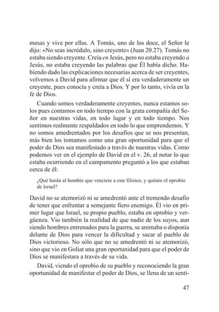 mesas y vive por ellas. A Tomás, uno de los doce, el Señor le
dijo: «No seas incrédulo, sino creyente» (Juan 20.27). Tomás no
estaba siendo creyente. Creía en Jesús, pero no estaba creyendo a
Jesús, no estaba creyendo las palabras que Él había dicho. Habiendo dado las explicaciones necesarias acerca de ser creyentes,
volvemos a David para afirmar que él sí era verdaderamente un
creyente, pues conocía y creía a Dios. Y por lo tanto, vivía en la
fe de Dios.
Cuando somos verdaderamente creyentes, nunca estamos solos pues contamos en todo tiempo con la grata compañía del Señor en nuestras vidas, en todo lugar y en todo tiempo. Nos
sentimos realmente respaldados en todo lo que emprendemos. Y
no somos amedrentados por los desafíos que se nos presentan,
más bien los tomamos como una gran oportunidad para que el
poder de Dios sea manifestado a través de nuestras vidas. Como
podemos ver en el ejemplo de David en el v. 26, al notar lo que
estaba ocurriendo en el campamento preguntó a los que estaban
cerca de él:
¿Qué harán al hombre que venciere a este filisteo, y quitare el oprobio
de Israel?

David no se atemorizó ni se amedrentó ante el tremendo desafío
de tener que enfrentar a semejante fiero enemigo. Él vio en primer lugar que Israel, su propio pueblo, estaba en oprobio y vergüenza. Vio también la realidad de que nadie de los suyos, aun
siendo hombres entrenados para la guerra, se animaba o disponía
delante de Dios para vencer la dificultad y sacar al pueblo de
Dios victorioso. No sólo que no se amedrentó ni se atemorizó,
sino que vio en Goliat una gran oportunidad para que el poder de
Dios se manifestara a través de su vida.
David, viendo el oprobio de su pueblo y reconociendo la gran
oportunidad de manifestar el poder de Dios, se llena de un senti47

 