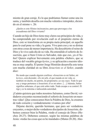 miento de gran coraje. Es lo que podríamos llamar como una ira
santa, y también desafía con mucha valentía e intrepidez, diciendo en el mismo v. 26:
¿Quién es este filisteo incircunciso, para que provoque a los
escuadrones del Dios viviente?

Cuando un hijo de Dios tiene muy claros sus principios de vida, y
ha comprendido por revelación cuál es el propósito eterno de
Dios, este se transforma en su propia meta principal, en aquello
para lo cual pone su vida y la gasta. Vive para eso y no se distrae
con otras cosas de menor importancia. Ha descubierto el reino de
Dios y lo vive cada día de su vida. Ha entendido el señorío de Jesucristo, que si bien Cristo es Salvador, más que eso, ¡es el Señor! Quiero explicar brevemente esta palabra «Señor», que se
traduce del vocablo griego kyrios, y su aplicación a nuestro idioma es muy amplia. El pastor Jorge Himitián desarrolla este tema
con mucha claridad en su libro Jesucristo es el Señor, cuando
dice:
De modo que cuando alguien confiesa: «Jesucristo es mi Señor, mi
kyrios», está diciendo: «Es mi jefe, el que manda en mi vida; es
también mi dueño, mi patrón, mi propietario; yo soy suyo. Todo lo que
soy y tengo pertenece a Jesucristo; él es mi amo». […] Además, Señor
significa soberano, el que está sobre todo. Nada escapa a su control. Él
rige y es la máxima e indiscutida autoridad.

¡Cuánto quisiera que todos nosotros fuéramos, como David, verdaderos creyentes reconociendo el señorío de Jesucristo en nuestras vidas! ¡Que conozcamos bien la Palabra de Dios, la creamos
de todo corazón y verdaderamente vivamos por ella!
Déjame decirte, querido hermano, que para ser verdaderos
creyentes, o mejor dicho verdaderos discípulos de Jesucristo, debemos conocer bien la Palabra, «todo el consejo de Dios» (Hechos 20.27). Debemos conocer, según las mismas palabras de
Jesús: «todas las cosas que os he mandado» (Mateo 28.20). Aho48

 