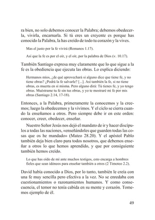 ra bien, no solo debemos conocer la Palabra; debemos obedecerla, vivirla, encarnarla. Si tú eres un creyente es porque has
conocido la Palabra, la has creído de todo tu corazón y la vives.
Mas el justo por la fe vivirá (Romanos 1.17).
Así que la fe es por el oír, y el oír, por la palabra de Dios (v. 10.17).

También Santiago expresa muy claramente que lo que sigue a la
fe es la obediencia que ejecuta las obras. Lo explica diciendo:
Hermanos míos, ¿de qué aprovechará si alguno dice que tiene fe, y no
tiene obras? ¿Podrá la fe salvarle? [...]. Así también la fe, si no tiene
obras, es muerta en sí misma. Pero alguno dirá: Tú tienes fe, y yo tengo
obras. Muéstrame tu fe sin tus obras, y yo te mostraré mi fe por mis
obras (Santiago 2.14, 17-18).

Entonces, a la Palabra, primeramente la conocemos y la creemos; luego la obedecemos y la vivimos. Y el ciclo se cierra cuando la enseñamos a otros. Pero siempre debe ir en este orden:
conocer, creer, obedecer, enseñar.
Nuestro Señor Jesús nos dejó el mandato de ir y hacer discípulos a todas las naciones, «enseñándoles que guarden todas las cosas que os he mandado» (Mateo 28.20). Y el apóstol Pablo
también deja bien claro para todos nosotros, que debemos enseñar a otros lo que hemos aprendido, y que por consiguiente
también hemos creído.
Lo que has oído de mí ante muchos testigos, esto encarga a hombres
fieles que sean idóneos para enseñar también a otros (2 Timoteo 2.2).

David había conocido a Dios, por lo tanto, también le creía con
una fe muy sencilla pero efectiva a la vez. No se enredaba con
cuestionamientos o razonamientos humanos. Y como consecuencia, el temor no tenía cabida en su mente y corazón. Tomemos ejemplo de él.
49

 