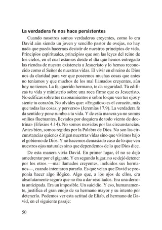 La verdadera fe nos hace persistentes
Cuando nosotros somos verdaderos creyentes, como lo era
David aún siendo un joven y sencillo pastor de ovejas, no hay
nada que pueda hacernos desistir de nuestros principios de vida.
Principios espirituales, principios que son las leyes del reino de
los cielos, en el cual estamos desde el día que hemos entregado
las riendas de nuestra existencia a Jesucristo y lo hemos reconocido como el Señor de nuestras vidas. El vivir en el reino de Dios
nos da claridad para ver que poseemos muchas cosas que antes
no teníamos y que muchos de los mal llamados creyentes, aún
hoy no tienen. La fe, querido hermano, te da seguridad. Tú edificas tu vida y ministerio sobre una roca firme que es Jesucristo.
No edificas sobre tus razonamientos o sobre lo que ven tus ojos y
siente tu corazón. No olvides que: «Engañoso es el corazón, más
que todas las cosas, y perverso» (Jeremías 17.9). La verdadera fe
da sentido y pone rumbo a tu vida. Y de esta manera ya no somos
«niños fluctuantes, llevados por doquiera de todo viento de doctrina» (Efesios 4.14). No somos movidos por las circunstancias.
Antes bien, somos regidos por la Palabra de Dios. No son las circunstancias quienes dirigen nuestras vidas sino que vivimos bajo
el gobierno de Dios. Y no hacemos demasiado caso de lo que ven
nuestros ojos naturales sino que dependemos de lo que Dios dice.
De esta manera vivía David. En primer lugar, él no se dejó
amedrentar por el gigante. Y en segundo lugar, no se dejó detener
por los otros —mal llamados creyentes, incluidos sus hermanos—, cuando intentaron pararlo. Es que veían que David se proponía hacer algo ilógico. Algo que, a los ojos de ellos, era
absolutamente seguro que no iba a dar resultados. Era una derrota anticipada. Era un imposible. Un suicidio. Y eso, humanamente, justifica el gran enojo de su hermano mayor y su intento por
detenerlo. Podemos ver esta actitud de Eliab, el hermano de David, en el siguiente pasaje:
50

 