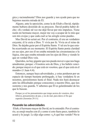 gica y racionalmente? Dios nos guarde y nos ayude para que no
bajemos nuestra mirada de Él.
Alguno, ante la oposición, como la de Eliab a David, rápidamente hubiera desistido de su proyecto. David podría haber dicho: «Es verdad, tal vez me dejé llevar por mis impulsos. Tiene
razón mi hermano mayor, mejor me voy a ocupar de lo mío que
son mis ovejas y que cada cual se las arregle como pueda».
Mas David no actuó así. Por el contrario, él era un verdadero
creyente, él le creía a Dios. Y vivía por fe. Vivía en el reino de
Dios. Se dejaba guiar por el Espíritu Santo. Y tal era lo que estaba ocurriendo en ese momento. El Espíritu Santo ponía claridad
en sus ojos, por eso él no estaba mirando las circunstancias o la
lógica, sino que estaba mirando con los ojos de Dios y viendo lo
que en verdad Dios veía.
Queridos, no hay gigante que nos pueda mover o que nos haga
amedrentar, porque: «Vosotros sois de Dios, y los habéis vencido; porque mayor es el que está en vosotros, que el que está en el
mundo» (1 Juan 4.4).
Entonces, aunque haya adversidades, y estas perduren por un
espacio de tiempo bastante prolongado, si hay verdadera fe en
nosotros, persistiremos hasta el final. Nada nos hará desmayar
ante las dificultades porque conocemos a nuestro Dios, que nos
sustenta y nos guarda. Y sabemos que Él es galardonador de los
que le buscan.
Porque yo sé los pensamientos que tengo acerca de vosotros, dice
Jehová, pensamientos de paz, y no de mal, para daros el fin que
esperáis (Jeremías 29.11).

Pasando las adversidades
Eliab, el hermano mayor de David, no lo entendió. Por el contrario, se enojó mucho con él y como si esto fuera poco, también lo
acusó y lo juzgó. Le dijo algo como: «¿A qué has venido? No te
52

 