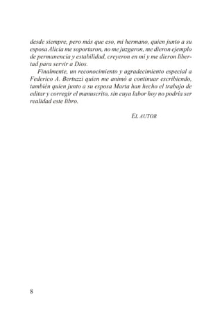 desde siempre, pero más que eso, mi hermano, quien junto a su
esposa Alicia me soportaron, no me juzgaron, me dieron ejemplo
de permanencia y estabilidad, creyeron en mi y me dieron libertad para servir a Dios.
Finalmente, un reconocimiento y agradecimiento especial a
Federico A. Bertuzzi quien me animó a continuar escribiendo,
también quien junto a su esposa Marta han hecho el trabajo de
editar y corregir el manuscrito, sin cuya labor hoy no podría ser
realidad este libro.
EL AUTOR

8

 