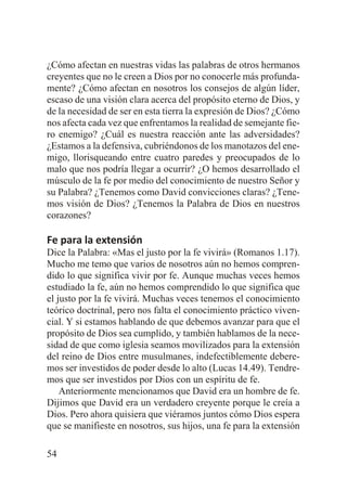 ¿Cómo afectan en nuestras vidas las palabras de otros hermanos
creyentes que no le creen a Dios por no conocerle más profundamente? ¿Cómo afectan en nosotros los consejos de algún líder,
escaso de una visión clara acerca del propósito eterno de Dios, y
de la necesidad de ser en esta tierra la expresión de Dios? ¿Cómo
nos afecta cada vez que enfrentamos la realidad de semejante fiero enemigo? ¿Cuál es nuestra reacción ante las adversidades?
¿Estamos a la defensiva, cubriéndonos de los manotazos del enemigo, llorisqueando entre cuatro paredes y preocupados de lo
malo que nos podría llegar a ocurrir? ¿O hemos desarrollado el
músculo de la fe por medio del conocimiento de nuestro Señor y
su Palabra? ¿Tenemos como David convicciones claras? ¿Tenemos visión de Dios? ¿Tenemos la Palabra de Dios en nuestros
corazones?

Fe para la extensión
Dice la Palabra: «Mas el justo por la fe vivirá» (Romanos 1.17).
Mucho me temo que varios de nosotros aún no hemos comprendido lo que significa vivir por fe. Aunque muchas veces hemos
estudiado la fe, aún no hemos comprendido lo que significa que
el justo por la fe vivirá. Muchas veces tenemos el conocimiento
teórico doctrinal, pero nos falta el conocimiento práctico vivencial. Y si estamos hablando de que debemos avanzar para que el
propósito de Dios sea cumplido, y también hablamos de la necesidad de que como iglesia seamos movilizados para la extensión
del reino de Dios entre musulmanes, indefectiblemente deberemos ser investidos de poder desde lo alto (Lucas 14.49). Tendremos que ser investidos por Dios con un espíritu de fe.
Anteriormente mencionamos que David era un hombre de fe.
Dijimos que David era un verdadero creyente porque le creía a
Dios. Pero ahora quisiera que viéramos juntos cómo Dios espera
que se manifieste en nosotros, sus hijos, una fe para la extensión
54

 