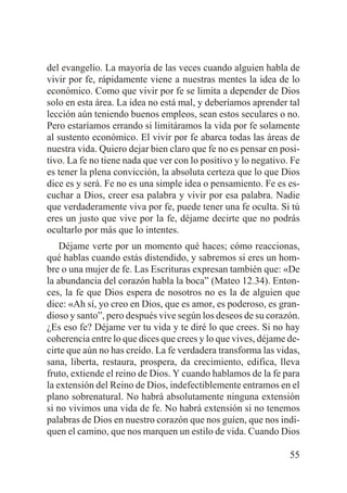del evangelio. La mayoría de las veces cuando alguien habla de
vivir por fe, rápidamente viene a nuestras mentes la idea de lo
económico. Como que vivir por fe se limita a depender de Dios
solo en esta área. La idea no está mal, y deberíamos aprender tal
lección aún teniendo buenos empleos, sean estos seculares o no.
Pero estaríamos errando si limitáramos la vida por fe solamente
al sustento económico. El vivir por fe abarca todas las áreas de
nuestra vida. Quiero dejar bien claro que fe no es pensar en positivo. La fe no tiene nada que ver con lo positivo y lo negativo. Fe
es tener la plena convicción, la absoluta certeza que lo que Dios
dice es y será. Fe no es una simple idea o pensamiento. Fe es escuchar a Dios, creer esa palabra y vivir por esa palabra. Nadie
que verdaderamente viva por fe, puede tener una fe oculta. Si tú
eres un justo que vive por la fe, déjame decirte que no podrás
ocultarlo por más que lo intentes.
Déjame verte por un momento qué haces; cómo reaccionas,
qué hablas cuando estás distendido, y sabremos si eres un hombre o una mujer de fe. Las Escrituras expresan también que: «De
la abundancia del corazón habla la boca” (Mateo 12.34). Entonces, la fe que Dios espera de nosotros no es la de alguien que
dice: «Ah sí, yo creo en Dios, que es amor, es poderoso, es grandioso y santo”, pero después vive según los deseos de su corazón.
¿Es eso fe? Déjame ver tu vida y te diré lo que crees. Si no hay
coherencia entre lo que dices que crees y lo que vives, déjame decirte que aún no has creído. La fe verdadera transforma las vidas,
sana, liberta, restaura, prospera, da crecimiento, edifica, lleva
fruto, extiende el reino de Dios. Y cuando hablamos de la fe para
la extensión del Reino de Dios, indefectiblemente entramos en el
plano sobrenatural. No habrá absolutamente ninguna extensión
si no vivimos una vida de fe. No habrá extensión si no tenemos
palabras de Dios en nuestro corazón que nos guíen, que nos indiquen el camino, que nos marquen un estilo de vida. Cuando Dios
55

 