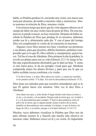 habla, su Palabra produce fe, enciende una visión, nos marca una
meta por alcanzar, da rumbo a nuestras vidas y ministerios. Ahora tenemos revelación de Dios, tenemos visión.
Con tristeza tengo que decir que he visto algunos obreros en el
campo de labor sin una visión clara de parte de Dios. De esta manera no se puede avanzar, no hay extensión. Después de haber recibido la Palabra de Dios que produjo fe en nosotros, debemos
cuidar esa fe y alimentarla cada día. Y con el paso del tiempo
Dios irá completando la visión de la extensión en nosotros.
Algunas veces Dios mismo nos hace visualizar sus promesas
y sus planes, para que nosotros, débiles humanos, podamos comprender qué es lo que Él, Dios infinito y omnipotente, quiere hacer. Tal fue el caso de Abraham. Dios primero le dio la palabra, le
reveló sus planes para con su vida (Génesis 12.1-3), luego le habla más específicamente diciéndole que le dará un hijo. Y como
si esto fuera poco, le da un ejemplo visual para que Abraham
comprenda mejor los planes divinos y para que esa fe que ya
había recibido crezca conforme a la visión:
Y lo llevó fuera, y le dijo: Mira ahora los cielos, y cuenta las estrellas,
si las puedes contar. Y le dijo: Así será tu descendencia (Génesis 15.5).

Dios tiene sus métodos para que nosotros entendamos qué es lo
que Él quiere hacer con nosotros. Otra vez le dice Dios a
Abraham:
Alza ahora tus ojos, y mira desde el lugar donde estás hacia el norte y
el sur, y al oriente y al occidente. Porque toda la tierra que ves, la daré a
ti y a tu descendencia para siempre. Y haré tu descendencia como el
polvo de la tierra; que si alguno puede contar el polvo de la tierra,
también tu descendencia será contada. Levántate, ve por la tierra a lo
largo de ella y a su ancho; porque a ti la daré (Génesis 13.14-17).

Muchas veces debemos visualizar la Palabra que Dios nos da
para afirmar nuestra fe y hacerla aún mucho más efectiva en
nuestras vidas. Debemos crecer en fe y en visión. Es importante
56

 