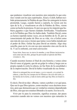 que podamos visualizar con nuestros ojos naturales lo que estamos viendo con los ojos espirituales. Josué y Caleb, habían recibido primeramente la Palabra de que Dios les entregaría la tierra
prometida. Luego, cuando fueron a espiarla, la vieron con los
ojos de la fe, y visualizaron en ella la Palabra de Dios, vieron
como un hecho la promesa. Es por eso que no les importó que hubiera gigantes o que fueran ciudades fortificadas. Visualizaron
en fe la Palabra que Dios les había dado. También David, como
ya hemos repetido tantas veces, era un hombre de fe. Él, por su
conocimiento del poder de Dios en su vida, vio a Goliat como
uno más de esos osos o leones que tantas veces había matado por
el poder de Dios. Goliat fue para David un trámite. Algo muy
sencillo, pues no lo vio con sus ojos naturales sino con los de la
fe. Y así lo enfrentó, con total convicción:
Fuese león, fuese oso, tu siervo lo mataba; y este filisteo incircunciso
será como uno de ellos, porque ha provocado al ejército del Dios
viviente (v. 36).

Cuando nosotros leemos el final de esta historia y vemos cómo
David vence al gigante, que de un golpe lo voltea y luego con su
propia espada le corta la cabeza, no fue fruto de la casualidad o
de la improvisación. David lo había visualizado de esa forma:
Jehová te entregará hoy en mi mano, y yo te venceré, y te cortaré la
cabeza, y daré hoy los cuerpos de los filisteos a las aves del cielo y a
las bestias de la tierra; y toda la tierra sabrá que hay Dios en Israel (v.
46).

Es decir, David no dijo: «Bueno, vamos a probar a ver qué pasa.
Que sea lo que Dios quiera», como muchas veces decimos nosotros, pero que demuestra que en verdad no estamos dependiendo
de Dios, sino que nos estamos librando a la suerte. Eso no es fe.
Vivir por fe para la extensión, significa avanzar, dar pasos
concretos cuando aún no vemos con nuestros ojos naturales lo
57

 