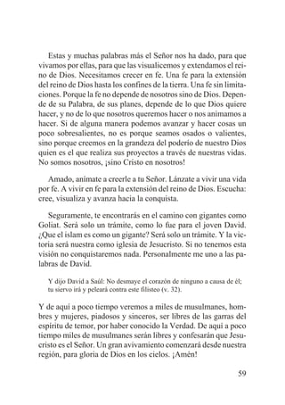 Estas y muchas palabras más el Señor nos ha dado, para que
vivamos por ellas, para que las visualicemos y extendamos el reino de Dios. Necesitamos crecer en fe. Una fe para la extensión
del reino de Dios hasta los confines de la tierra. Una fe sin limitaciones. Porque la fe no depende de nosotros sino de Dios. Depende de su Palabra, de sus planes, depende de lo que Dios quiere
hacer, y no de lo que nosotros queremos hacer o nos animamos a
hacer. Si de alguna manera podemos avanzar y hacer cosas un
poco sobresalientes, no es porque seamos osados o valientes,
sino porque creemos en la grandeza del poderío de nuestro Dios
quien es el que realiza sus proyectos a través de nuestras vidas.
No somos nosotros, ¡sino Cristo en nosotros!
Amado, anímate a creerle a tu Señor. Lánzate a vivir una vida
por fe. A vivir en fe para la extensión del reino de Dios. Escucha:
cree, visualiza y avanza hacia la conquista.
Seguramente, te encontrarás en el camino con gigantes como
Goliat. Será solo un trámite, como lo fue para el joven David.
¿Que el islam es como un gigante? Será solo un trámite. Y la victoria será nuestra como iglesia de Jesucristo. Si no tenemos esta
visión no conquistaremos nada. Personalmente me uno a las palabras de David.
Y dijo David a Saúl: No desmaye el corazón de ninguno a causa de él;
tu siervo irá y peleará contra este filisteo (v. 32).

Y de aquí a poco tiempo veremos a miles de musulmanes, hombres y mujeres, piadosos y sinceros, ser libres de las garras del
espíritu de temor, por haber conocido la Verdad. De aquí a poco
tiempo miles de musulmanes serán libres y confesarán que Jesucristo es el Señor. Un gran avivamiento comenzará desde nuestra
región, para gloria de Dios en los cielos. ¡Amén!
59

 