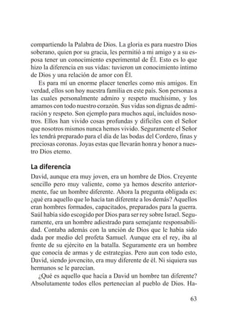 compartiendo la Palabra de Dios. La gloria es para nuestro Dios
soberano, quien por su gracia, les permitió a mi amigo y a su esposa tener un conocimiento experimental de Él. Esto es lo que
hizo la diferencia en sus vidas: tuvieron un conocimiento íntimo
de Dios y una relación de amor con Él.
Es para mí un enorme placer tenerles como mis amigos. En
verdad, ellos son hoy nuestra familia en este país. Son personas a
las cuales personalmente admiro y respeto muchísimo, y los
amamos con todo nuestro corazón. Sus vidas son dignas de admiración y respeto. Son ejemplo para muchos aquí, incluidos nosotros. Ellos han vivido cosas profundas y difíciles con el Señor
que nosotros mismos nunca hemos vivido. Seguramente el Señor
les tendrá preparado para el día de las bodas del Cordero, finas y
preciosas coronas. Joyas estas que llevarán honra y honor a nuestro Dios eterno.

La diferencia
David, aunque era muy joven, era un hombre de Dios. Creyente
sencillo pero muy valiente, como ya hemos descrito anteriormente, fue un hombre diferente. Ahora la pregunta obligada es:
¿qué era aquello que lo hacía tan diferente a los demás? Aquellos
eran hombres formados, capacitados, preparados para la guerra.
Saúl había sido escogido por Dios para ser rey sobre Israel. Seguramente, era un hombre adiestrado para semejante responsabilidad. Contaba además con la unción de Dios que le había sido
dada por medio del profeta Samuel. Aunque era el rey, iba al
frente de su ejército en la batalla. Seguramente era un hombre
que conocía de armas y de estrategias. Pero aun con todo esto,
David, siendo jovencito, era muy diferente de él. Ni siquiera sus
hermanos se le parecían.
¿Qué es aquello que hacía a David un hombre tan diferente?
Absolutamente todos ellos pertenecían al pueblo de Dios. Ha63

 