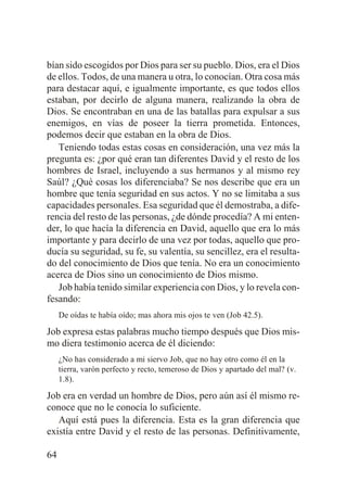 bían sido escogidos por Dios para ser su pueblo. Dios, era el Dios
de ellos. Todos, de una manera u otra, lo conocían. Otra cosa más
para destacar aquí, e igualmente importante, es que todos ellos
estaban, por decirlo de alguna manera, realizando la obra de
Dios. Se encontraban en una de las batallas para expulsar a sus
enemigos, en vías de poseer la tierra prometida. Entonces,
podemos decir que estaban en la obra de Dios.
Teniendo todas estas cosas en consideración, una vez más la
pregunta es: ¿por qué eran tan diferentes David y el resto de los
hombres de Israel, incluyendo a sus hermanos y al mismo rey
Saúl? ¿Qué cosas los diferenciaba? Se nos describe que era un
hombre que tenía seguridad en sus actos. Y no se limitaba a sus
capacidades personales. Esa seguridad que él demostraba, a diferencia del resto de las personas, ¿de dónde procedía? A mi entender, lo que hacía la diferencia en David, aquello que era lo más
importante y para decirlo de una vez por todas, aquello que producía su seguridad, su fe, su valentía, su sencillez, era el resultado del conocimiento de Dios que tenía. No era un conocimiento
acerca de Dios sino un conocimiento de Dios mismo.
Job había tenido similar experiencia con Dios, y lo revela confesando:
De oídas te había oído; mas ahora mis ojos te ven (Job 42.5).

Job expresa estas palabras mucho tiempo después que Dios mismo diera testimonio acerca de él diciendo:
¿No has considerado a mi siervo Job, que no hay otro como él en la
tierra, varón perfecto y recto, temeroso de Dios y apartado del mal? (v.
1.8).

Job era en verdad un hombre de Dios, pero aún así él mismo reconoce que no le conocía lo suficiente.
Aquí está pues la diferencia. Esta es la gran diferencia que
existía entre David y el resto de las personas. Definitivamente,
64

 