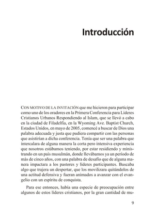 Introducción

CON MOTIVO DE LA INVITACIÓN que me hicieron para participar
como uno de los oradores en la Primera Conferencia para Líderes
Cristianos Urbanos Respondiendo al Islam, que se llevó a cabo
en la ciudad de Filadelfia, en la Wyoming Ave. Baptist Church,
Estados Unidos, en mayo de 2005, comencé a buscar de Dios una
palabra adecuada y justa que pudiera compartir con las personas
que asistirían a dicha conferencia. Tenía que ser una palabra que
intercalara de alguna manera la corta pero intensiva experiencia
que nosotros estábamos teniendo, por estar residiendo y ministrando en un país musulmán, donde llevábamos ya un período de
más de cinco años, con una palabra de desafío que de alguna manera impactara a los pastores y líderes participantes. Buscaba
algo que trajera un despertar, que los movilizara quitándolos de
una actitud defensiva y fueran animados a avanzar con el evangelio con un espíritu de conquista.
Para ese entonces, había una especie de preocupación entre
algunos de estos líderes cristianos, por la gran cantidad de mu9

 