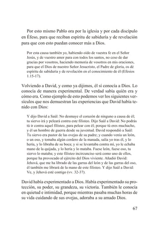 Por esto mismo Pablo ora por la iglesia y por cada discípulo
en Éfeso, para que reciban espíritu de sabiduría y de revelación
para que con esto puedan conocer más a Dios.
Por esta causa también yo, habiendo oído de vuestra fe en el Señor
Jesús, y de vuestro amor para con todos los santos, no ceso de dar
gracias por vosotros, haciendo memoria de vosotros en mis oraciones,
para que el Dios de nuestro Señor Jesucristo, el Padre de gloria, os dé
espíritu de sabiduría y de revelación en el conocimiento de él (Efesios
1.15-17).

Volviendo a David, y como ya dijimos, él sí conocía a Dios. Lo
conocía de manera experimental. De verdad sabía quién era y
cómo era. Como ejemplo de esto podemos ver los siguientes versículos que nos demuestran las experiencias que David había tenido con Dios:
Y dijo David a Saúl: No desmaye el corazón de ninguno a causa de él;
tu siervo irá y peleará contra este filisteo. Dijo Saúl a David: No podrás
tú ir contra aquel filisteo, para pelear con él; porque tú eres muchacho,
y él un hombre de guerra desde su juventud. David respondió a Saúl:
Tu siervo era pastor de las ovejas de su padre; y cuando venía un león,
o un oso, y tomaba algún cordero de la manada, salía yo tras él, y lo
hería, y lo libraba de su boca; y si se levantaba contra mí, yo le echaba
mano de la quijada, y lo hería y lo mataba. Fuese león, fuese oso, tu
siervo lo mataba; y este filisteo incircunciso será como uno de ellos,
porque ha provocado al ejército del Dios viviente. Añadió David:
Jehová, que me ha librado de las garras del león y de las garras del oso,
él también me librará de la mano de este filisteo. Y dijo Saúl a David:
Ve, y Jehová esté contigo (vv. 32-37).

David había experimentado a Dios. Había experimentado su protección, su poder, su grandeza, su victoria. También le conocía
en quietud e intimidad, porque mientras pasaba muchas horas de
su vida cuidando de sus ovejas, adoraba a su amado Dios.
67

 